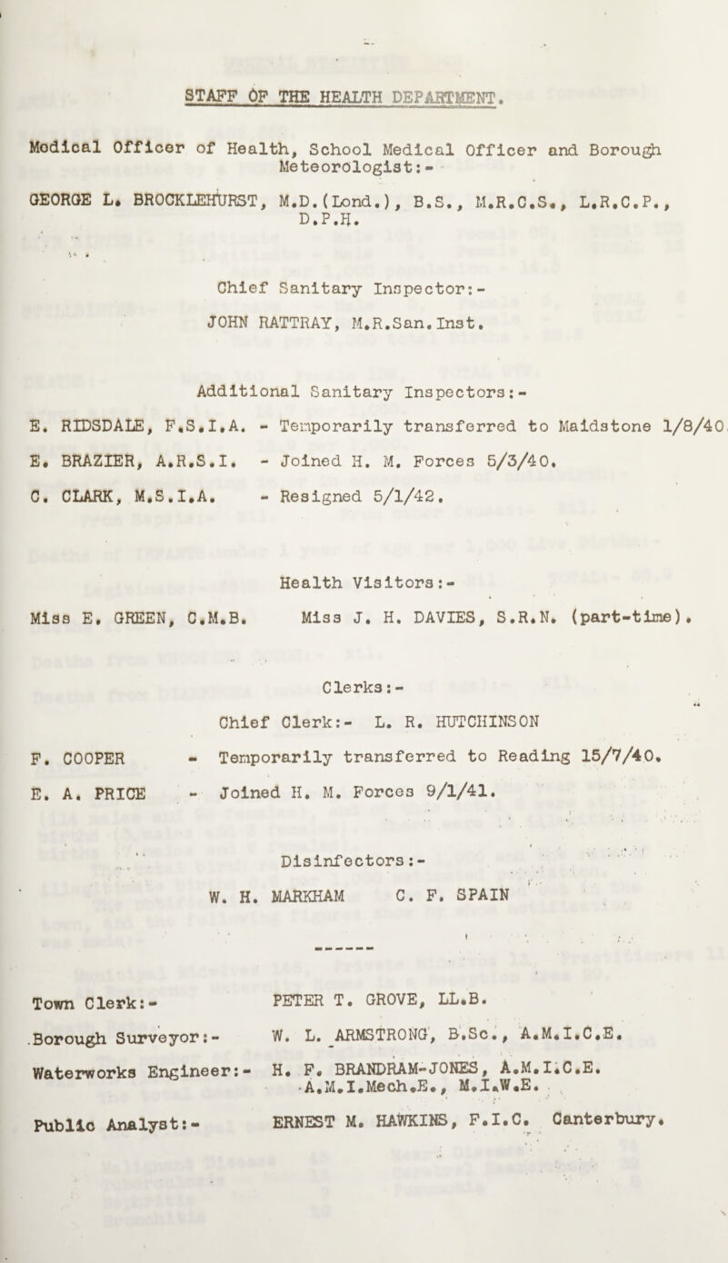 STAFF OF THE HEALTH DEPABT&ENT, Modical Officer of Health, School Medical Officer and Borou$i Meteorologist:- GEORGE L, BROCKLEHtJRST, M.D.(Lond*), B.S., M.R.C.S., L.R.C.P*, D.P.R. \ *• • Chief Sanitary Inspector:- JOHN RATTRAY, M,R.San,Inst. Additional Sanitary Inspectors E. RIDSDALE, F,S,I,A. - Temporarily transferred to Maidstone 1/8/40 E, BRAZIER, A,R,S.I. - Joined H. M. Forces 5/3/40* C. CLARK, M.S.I.A. - Resigned 5/1/42* Health Visitors Miss E. GREEN, C.M.B. Miss J. H. DAVIES, S.R.N* (part-time). Clerks: - Chief Clerk:- L. R. HUTCHINSON F. COOPER - Temporarily transferred to Reading 15/7/40, E. A. PRICE - Joined H. M. Forces 9/1/41* t ■ , * ,« '• i Disinfectors:- W. H. MARKHAM C. F. SPAIN Town Clerk:- * Borough Surveyor:- Waterworks Engineer Public Analyst:- PETER T. GROVE, LL.B. W. L. ARMSTRONG, B.Sc., A.M.I.C.E. H. F, BRANDRAM-JONES, A.M.IiC.B. •A.M,I,Mech,E., M,I*W.E. ERNEST M. HAWKINS, F.I.C. Canterbury,