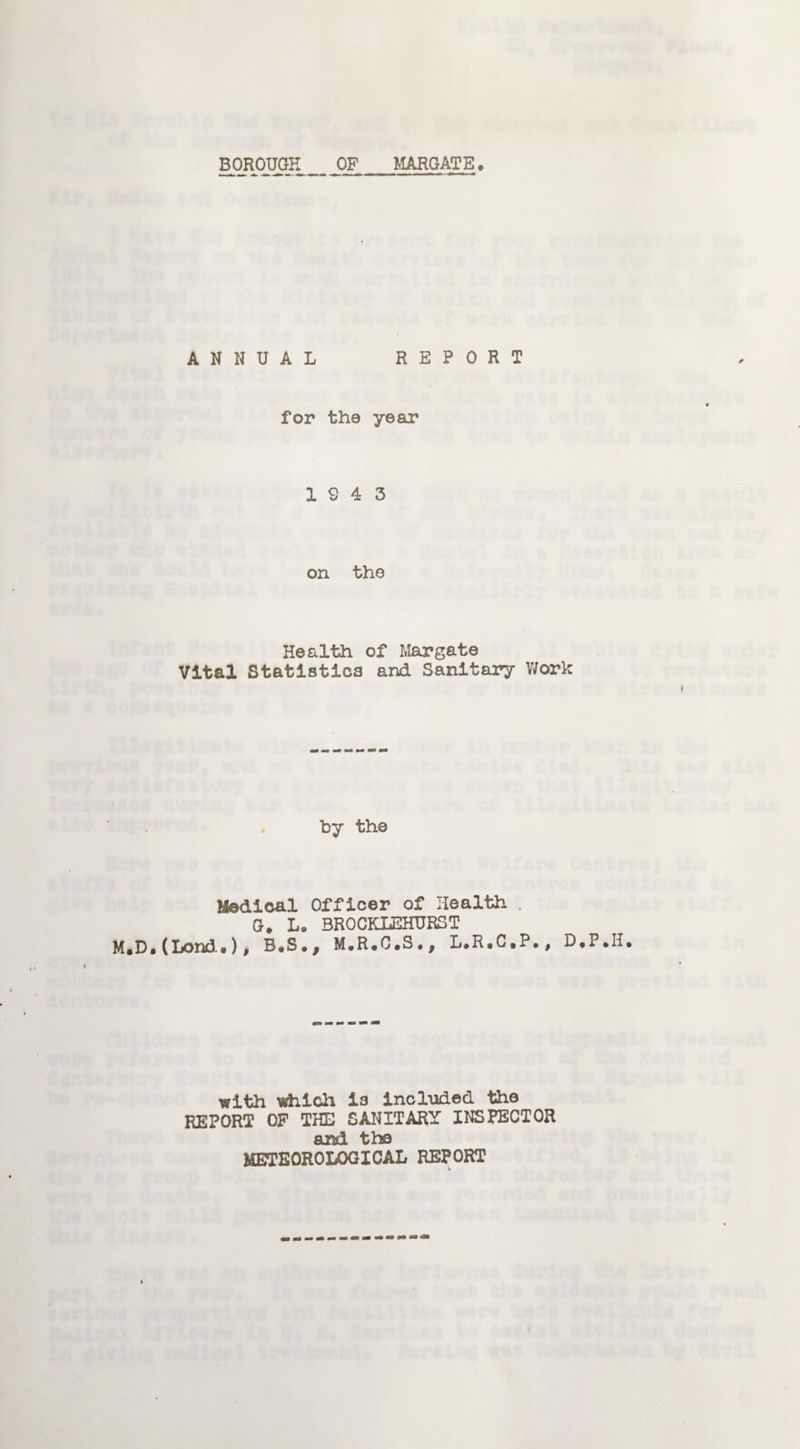 BOROUGH OF MARGATE. ANNUAL REPORT for the year 19 4 3 on the Health of Margate Vital Statistics and Sanitary Work by the Medical Officer of Health . G. L. BRQCKLEHURST M.D.(Lond.), B.S., M.R.C.S., L.R.C.P., D.P with which is included the REPORT OF THE SANITARY INSPECTOR and the METEOROLOGICAL REPORT