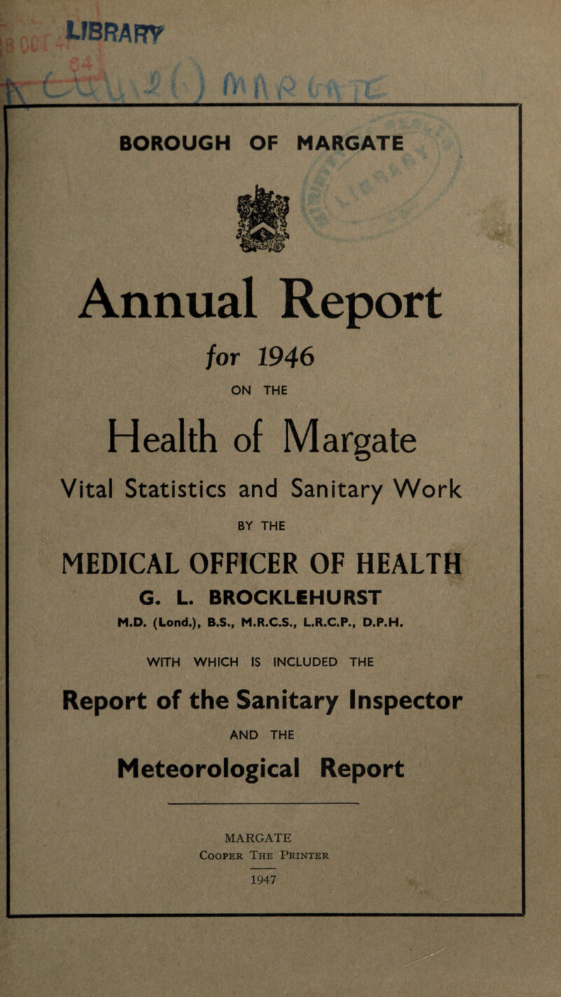 UBRARV ) JW i\ ,v BOROUGH OF MARGATE Annual Report for 1946 ON THE Health of Margate Vital Statistics and Sanitary Work ; BY THE MEDICAL OFFICER OF HEALTH G. L. BROCKLEHURST M.D. (Lond.), B.S., M.R.C.S., L.R.C.P., D.P.H. WITH WHICH IS INCLUDED THE Report of the Sanitary Inspector AND THE Meteorological Report MARGATE Cooper The Printer 1947