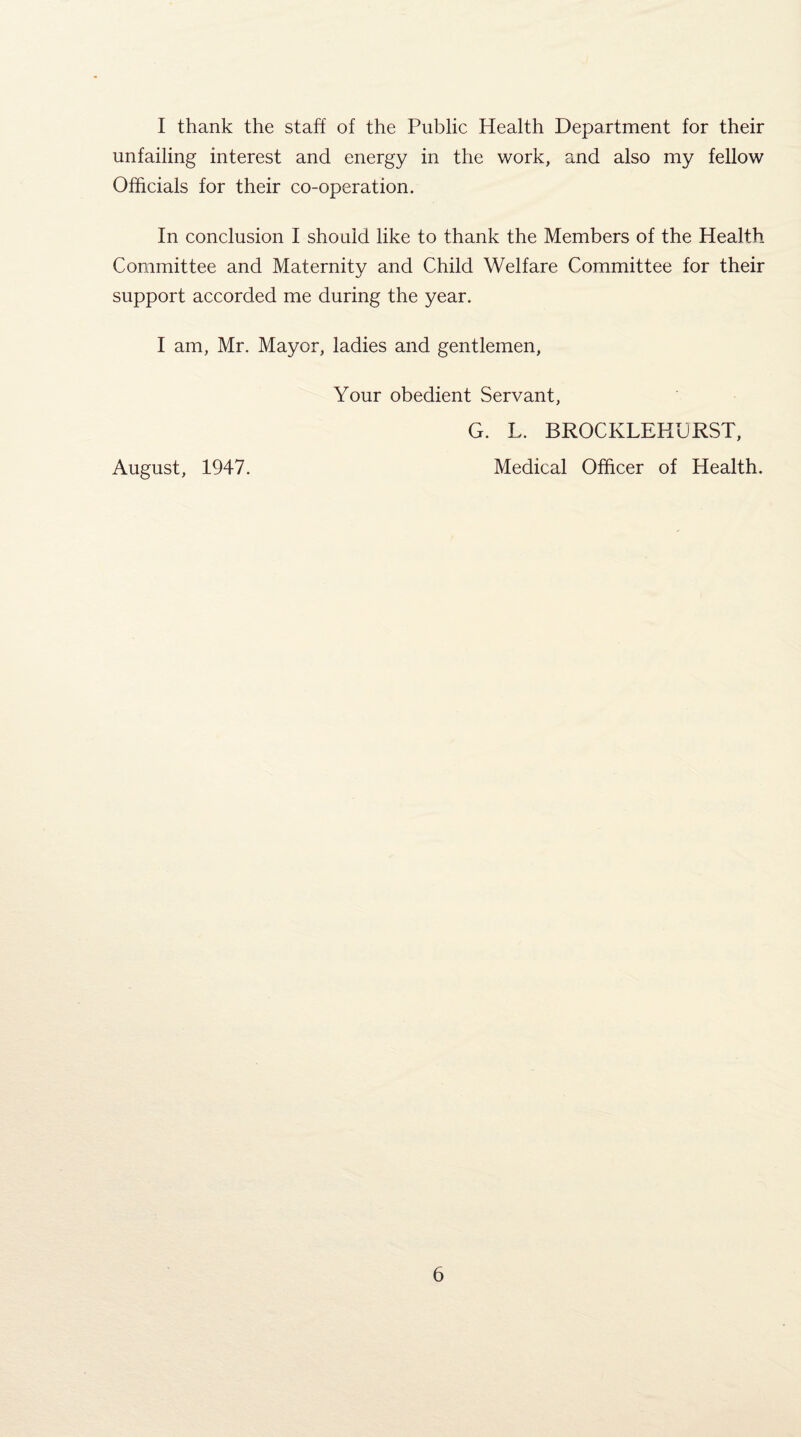 I thank the staff of the Public Health Department for their unfailing interest and energy in the work, and also my fellow Officials for their co-operation. In conclusion I should like to thank the Members of the Health Committee and Maternity and Child Welfare Committee for their support accorded me during the year. I am, Mr. Mayor, ladies and gentlemen, Your obedient Servant, G. L. BROCKLEHURST, August, 1947. Medical Officer of Health.