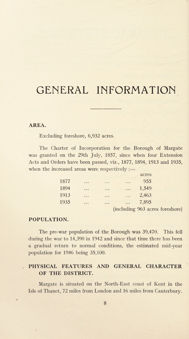 GENERAL INFORMATION AREA. Excluding foreshore, 6,932 acres. The Charter of Incorporation for the Borough of Margate was granted on the 29th July, 1857, since when four Extension Acts and Orders have been passed, viz., 1877, 1894, 1913 and 1935, when the increased areas were respectively :— acres 1877 1894 1913 1935 955 1,549 2,463 7,895 (including 963 acres foreshore) POPULATION. The pre-war population of the Borough was 39,470. This fell during the war to 14,390 in 1942 and since that time there has been a gradual return to normal conditions, the estimated mid-year population for 1946 being 35,100. PHYSICAL FEATURES AND GENERAL CHARACTER OF THE DISTRICT. Margate is situated on the North-East coast of Kent in the Isle of Thanet, 72 miles from London and 16 miles from Canterbury.