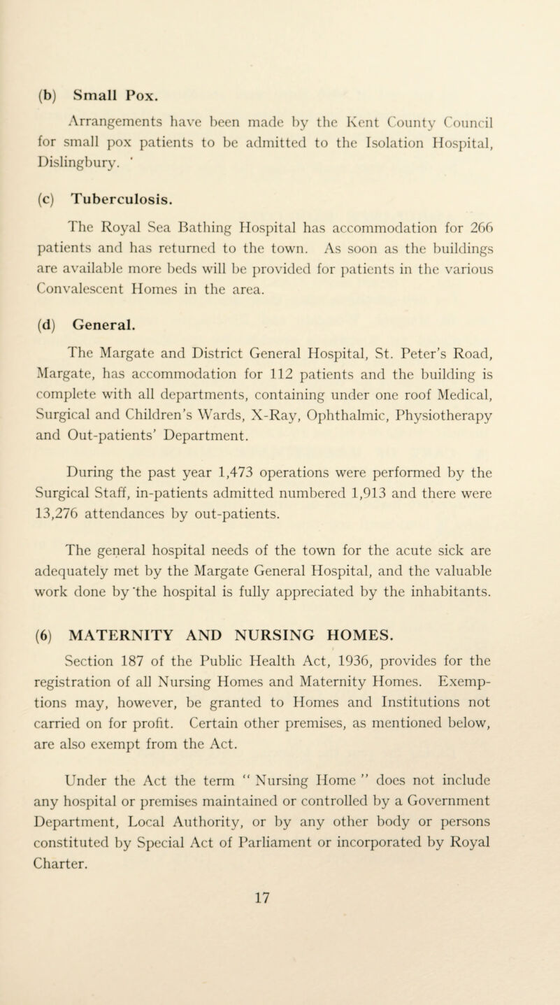 (b) Small Pox. Arrangements have been made by the Kent County Council for small pox patients to be admitted to the Isolation Hospital, Dislingbury. ’ (c) Tuberculosis. The Royal Sea Bathing Hospital has accommodation for 266 patients and has returned to the town. As soon as the buildings are available more beds will be provided for patients in the various Convalescent Homes in the area. (d) General. The Margate and District General Hospital, St. Peter’s Road, Margate, has accommodation for 112 patients and the building is complete with all departments, containing under one roof Medical, Surgical and Children’s Wards, X-Ray, Ophthalmic, Physiotherapy and Out-patients’ Department. During the past year 1,473 operations were performed by the Surgical Staff, in-patients admitted numbered 1,913 and there were 13,276 attendances by out-patients. The general hospital needs of the town for the acute sick are adequately met by the Margate General Hospital, and the valuable work done by 'the hospital is fully appreciated by the inhabitants. (6) MATERNITY AND NURSING HOMES. Section 187 of the Public Health Act, 1936, provides for the registration of all Nursing Homes and Maternity Homes. Exemp¬ tions may, however, be granted to Homes and Institutions not carried on for profit. Certain other premises, as mentioned below, are also exempt from the Act. Under the Act the term “ Nursing Home ” does not include any hospital or premises maintained or controlled by a Government Department, Local Authority, or by any other body or persons constituted by Special Act of Parliament or incorporated by Royal Charter.