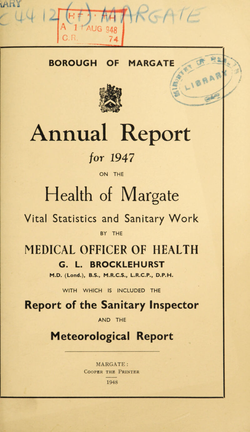 / BOROUGH OF MARGATE Annual Report for 1947 ON THE Health of Margate Vital Statistics and Sanitary Work BY THE MEDICAL OFFICER OF HEALTH G. L. BROCKLEHURST M.D. (Lond.), B.S., M.R.C.S., L.R.C.P., D.P.H. WITH WHICH IS INCLUDED THE Report of the Sanitary Inspector AND THE Meteorological Report MARGATE: Cooper the Printer