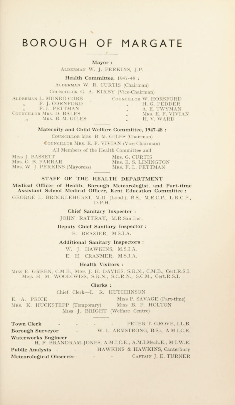 Mayor : Alderman W. J. PERKINS, J.P. Health Committee, 1947-48 : Alderman W. R. CURTIS (Chairman) Councillor G. A. Alderman L. MUNRO COBH ,, F. J. CORNFORD ,, F. L. PETTMAN Councillor Mrs. D. BALES ,, Mrs. B. M. GILES IRBY (Vice-Chairman) Councillor W. HORSFORD H. G. PEDDER „ A. E. TWYMAN „ Mrs. E. F. VIVIAN „ H. V. WARD Maternity and Child Welfare Committee, 1947-48 : Councillor Mrs. B. M. GILES (Chairman) Councillor Mrs. E. F. VIVIAN (Vice-Chairman) All Members of the Health Committee and Miss J. BASSETT Mrs. G. CURTIS Mrs. G. B. FARRAR Mrs. E. S. LININGTON Mrs. W. J. PERKINS (Mayoress) Mrs. F. L. PETTMAN STAFF OF THE HEALTH DEPARTMENT Medical Officer of Health, Borough Meteorologist, and Part-time Assistant School Medical Officer, Kent Education Committee : GEORGE L. BROCKLEHURST, M.D. (Lond.), B.S., M.R.C.P., L.R.C.P., D.P.H. Chief Sanitary Inspector : JOHN RATTRAY, M.R. San. Inst. Deputy Chief Sanitary Inspector : E. BRAZIER, M.S.I.A. Additional Sanitary Inspectors : W. J. HAWKINS, M.S.I.A. E. H. CRANMER, M.S.I.A. Health Visitors : Miss E. GREEN, C.M.B., Miss J. H. DAVIES, S.R.N., C.M.B., Cert.R.S.I. Miss H. M. WOODIWISS, S.R.N., S.C.R.N., S.C.M., Cert.R.S.I. Clerks : Chief Clerk—L. R. HUTCHINSON E. A. PRICE Miss P. SAVAGE (Part-time) Mrs. K. HUCKSTEPP (Temporary) Miss B. F. HOLTON Miss J. BRIGHT (Welfare Centre) Town Clerk - - - PETER T. GROVE, LL.B. Borough Surveyor - W. L. ARMSTRONG, B.Sc., A.M.I.C.E. Waterworks Engineer H. F. BKANDRAM-JONES, A.M.I.C.E., A.M.I.Mech.E., M.I.W.E. Public Analysts - - HAWKINS & HAW KINS, Canterbury Meteorological Observer- - - Captain J. E. TURNER