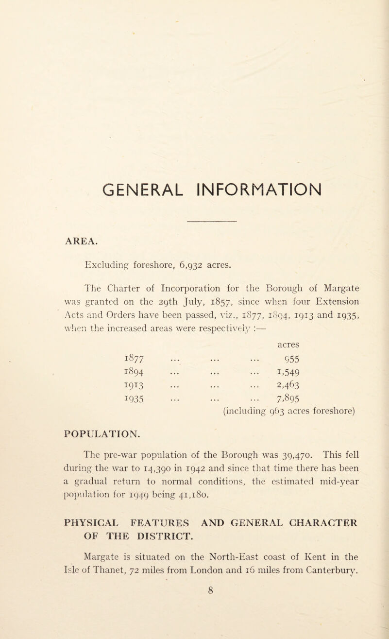 GENERAL INFORMATION AREA. Excluding foreshore, 6,932 acres. The Charter of Incorporation for the Borough of Margate was granted on the 29th July, 1857, since when four Extension Acts and Orders have been passed, viz., 1877, 1894, 1913 and 1935, when the increased areas were respectively :— 1877 1894 I9I3 1935 acres 955 1.549 2,463 7,895 (including 963 acres foreshore) POPULATION. The pre-v/ar population of the Borough was 39,470. This fell during the war to 14,390 in 1942 and since that time there has been a gradual return to normal conditions, the estimated mid-year population for 1949 being 41,180. PHYSICAL FEATURES AND GENERAL CHARACTER OF THE DISTRICT. Margate is situated on the North-East coast of Kent in the Isle of Thanet, 72 miles from London and 16 miles from Canterbury.