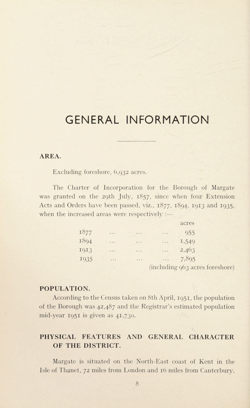 GENERAL INFORMATION AREA. Excluding foreshore, 6,932 acres. The Charter of Incorporation for the Borough of Margate was granted on the 29th July, 1857, since when four Extension Acts and Orders have been passed, viz., 1877, 1894, 1913 and 1935, when the increased areas were respectively ;— acres 1877 1894 *9*3 *935 955 *,549 2,463 7,895 (including 963 acres foreshore) POPULATION. According to the Census taken on 8th April, 1951, the population of the Borough was 42,487 and the Registrar’s estimated population mid-year 1951 is given as 41,730. PHYSICAL FEATURES AND GENERAL CHARACTER OF THE DISTRICT. Margate is situated on the North-East coast of Kent in the Isle of Thanet, 72 miles from London and 16 miles from Canterbury.