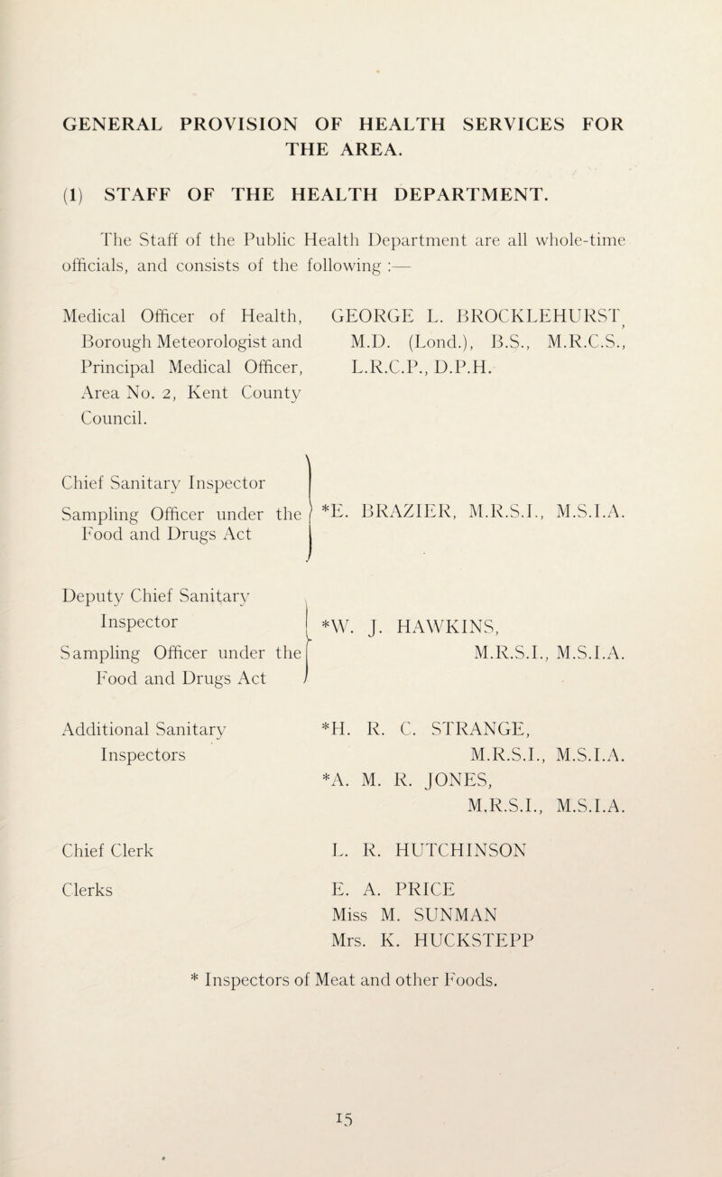 GENERAL PROVISION OF HEALTH SERVICES FOR THE AREA. (1) STAFF OF THE HEALTH DEPARTMENT. The Staff of the Public Health Department are all whole-time officials, and consists of the following :— Medical Officer of Health, GEORGE L. BROCKLEHURST Borough Meteorologist and M.D. (Bond.), B.S., M.R.C.S., Principal Medical Officer, L.R.C.P., D.P.H. Area No. 2, Kent County Council. Chief Sanitary Inspector Sampling Officer under the *E. BRAZIER, M.R.S.I., M.S.l.A. Eood and Drugs Act Deputy Chief Sanitary Inspector *W. J. HAWKINS, Sampling Officer under Eood and Drugs Act M.R.S.I., M.S.l.A. Additional Sanitary Inspectors *H. R. C. STRANGE, M.R.S.I., M.S.l.A. *A. M. R. JONES M.R.S.I., M.S.l.A. Chief Clerk L. R. HUTCHINSON Clerks E. A. PRICE Miss M. SUNMAN Mrs. K. HUCKSTEPP Inspectors of Meat and other Foods. I5