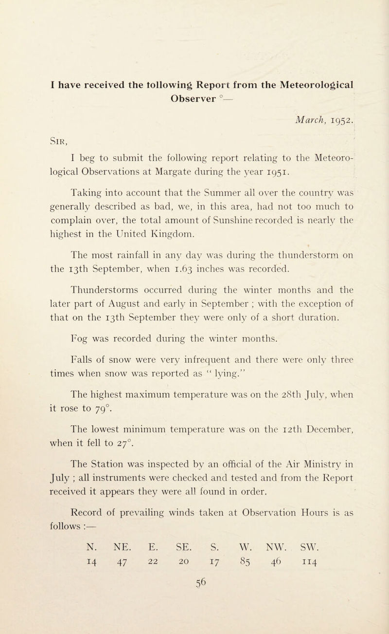 I have received the following Report from the Meteorological Observer °— March, 1952. Sir, I beg to submit the following report relating to the Meteoro¬ logical Observations at Margate during the year 1951. Taking into account that the Summer all over the country was generally described as bad, we, in this area, had not too much to complain over, the total amount of Sunshine recorded is nearly the highest in the United Kingdom. The most rainfall in any day was during the thunderstorm on the 13th September, when 1.63 inches was recorded. Thunderstorms occurred during the winter months and the later part of August and early in September ; with the exception of that on the 13th September they were only of a short duration. Fog was recorded during the winter months. Falls of snow were very infrequent and there were only three times when snow was reported as “ lying.” The highest maximum temperature was on the 28th July, when it rose to 790. The lowest minimum temperature was on the 12th December, when it fell to 270. The Station was inspected by an official of the Air Ministry in July ; all instruments were checked and tested and from the Report received it appears they were all found in order. Record of prevailing winds taken at Observation Hours is as follows :— N. NE. E. SE. S. w. NW. sw. 47 22 20 17 85 46 114