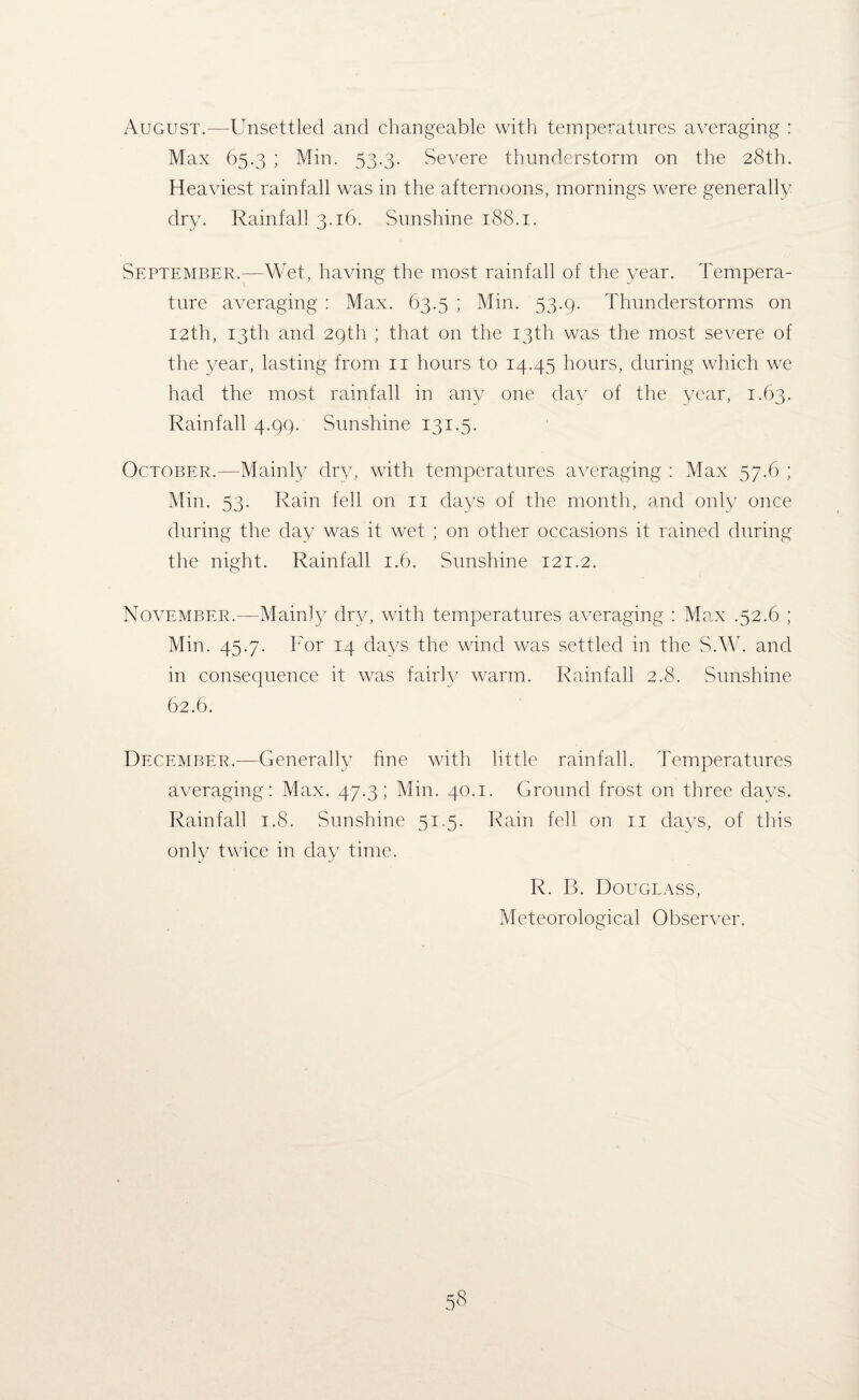 August.—Unsettled and changeable with temperatures averaging : Max 65.3 ; Min. 53.3. Severe thunderstorm on the 28th. Heaviest rainfall was in the afternoons, mornings were generally dry. Rainfall 3.16. Sunshine 188.1. September.—Wet, having the most rainfall of the year. Tempera¬ ture averaging : Max. 63.5 ; Min. 53.9. Thunderstorms on 12th, 13th and 29th ; that on the 13th was the most severe of the year, lasting from 11 hours to 14.45 hours, during which we had the most rainfall in any one day of the year, 1.63. Rainfall 4.99. Sunshine 131.5. October.—Mainly dry, with temperatures averaging : Max 57.6 ; Min. 53. Rain fell on 11 days of the month, and only once during the day was it wet ; on other occasions it rained during the night. Rainfall 1.6. Sunshine 121.2. November.—Mainly dry, with temperatures averaging : Max .52.6 ; Min. 45.7. For 14 days the wind was settled in the S.W. and in consequence it was fairly warm. Rainfall 2.8. Sunshine 62.6. December.—Generally fine with little rainfall. Temperatures averaging: Max. 47.3; Min. 40.1. Ground frost on three davs. Rainfall 1.8. Sunshine 51.5. Rain fell on 11 days, of this only twice in day time. R. B. Douglass, Meteorological Observer.