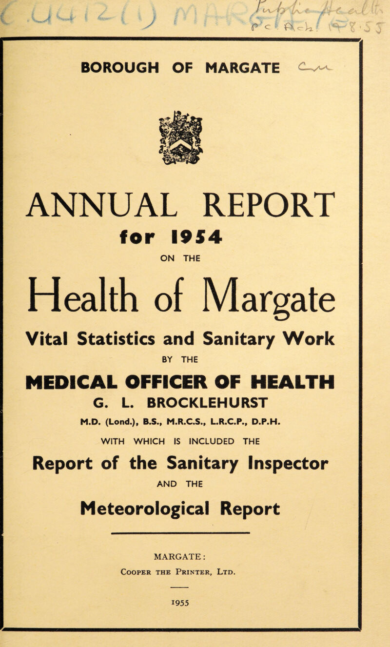 ^4 yr^{ytl, /l c ^ f BOROUGH OF MARGATE ANNUAL REPORT for I9S4 ON THE Health of Margate Vital Statistics and Sanitary Work BY THE MEDICAL OFFICER OF HEALTH G. L. BROCKLEHURST M.D. (Lond.)f B.S., M.R.C.S., L.R.C.P., D.P.H. WITH WHICH IS INCLUDED THE Report of the Sanitary Inspector AND THE Meteorological Report MARGATE: Cooper the Printer, Ltd. 1955