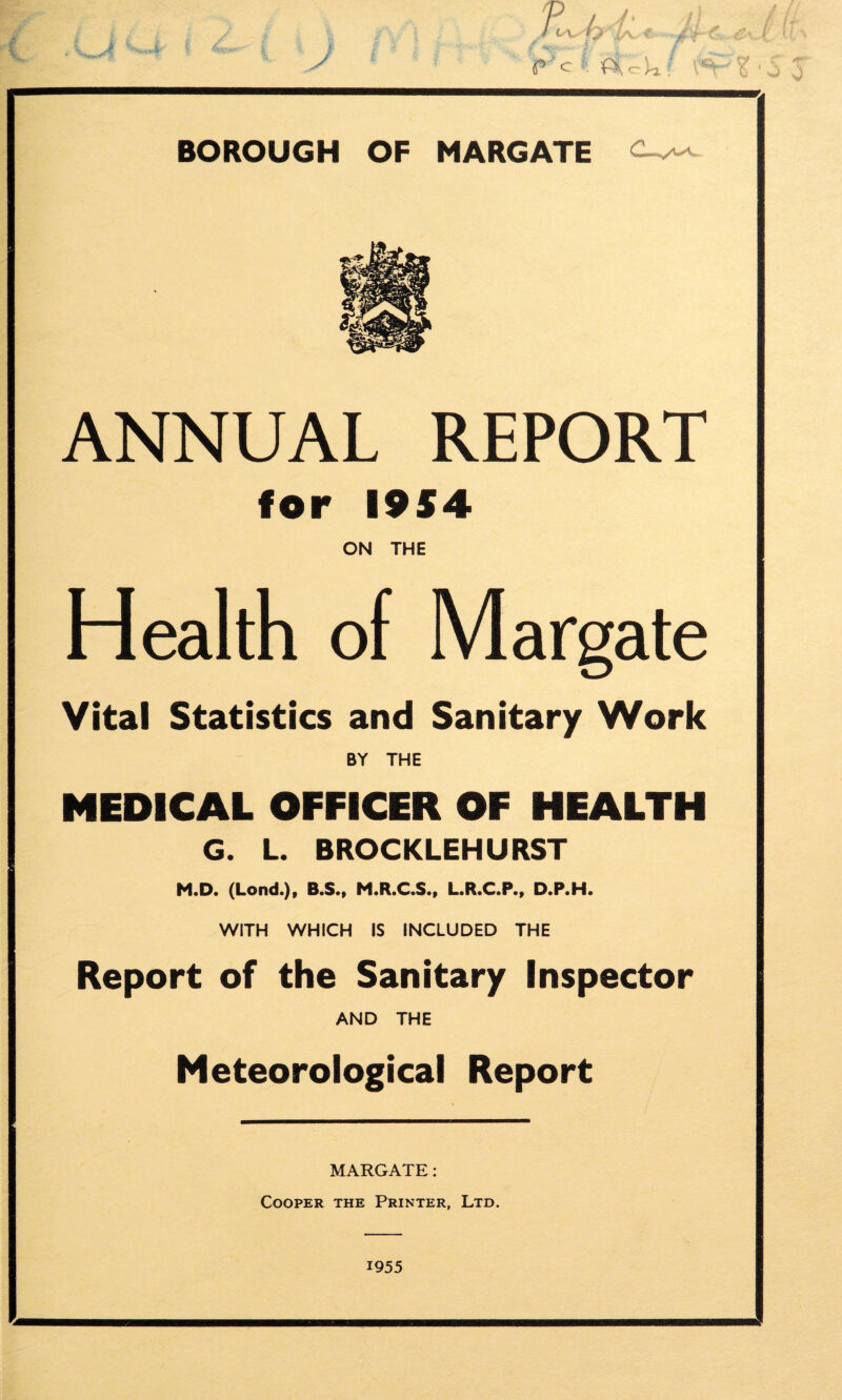 ANNUAL REPORT for 1954 ON THE Health of Margate Vital Statistics and Sanitary Work BY THE MEDICAL OFFICER OF HEALTH G. L. BROCKLEHURST M.D. (Lond.), B.S., M.R.C.S., L.R.C.P., D.P.H. WITH WHICH IS INCLUDED THE Report of the Sanitary Inspector AND THE Meteorological Report MARGATE: Cooper the Printer, Ltd. 1955