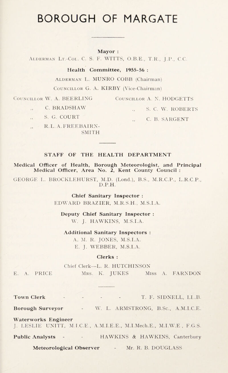 Mayor : Alderman Lt.-Col. C. S. F. WITTS, O.B.E., T.R., J.P., C.C. Health Committee, 1955-56 : Alderman L. MUNRO COBB (Chairman) Councillor G. A. KIRBY (Vice-Chairman) Councillor W. A. BEER BING Councillor A. N. HODGETTS S. C. W. ROBERTS C. B. SARGENT STAFF OF THE HEALTH DEPARTMENT Medical Officer of Health, Borough Meteorologist, and Principal Medical Officer, Area No, 2, Kent County Council : GEORGE L. BROCKLEHURST, M.D. (Lond.), B.S., M.R.C.P., L.R.C.P., D.P.H. Chief Sanitary Inspector : EDWARD BRAZIER, M.R.S.H., M.S.I.A. Deputy Chief Sanitary Inspector : W. J. HAWKINS, M.S.I.A. Additional Sanitary Inspectors : A. M. R. JONES, M.S.I.A. E. J. WEBBER, M.S.I.A. Clerks : Chief Clerk—L. R. HUTCHINSON E. A. PRICE Mrs. K. JUKES Miss A. FARNDON Town Clerk - - - - T. F. SIDNELL, LL.B. Borough Surveyor - W. L. ARMSTRONG, B.Sc., A.M.I.C.E. Waterworks Engineer J. LESLIE UNITT, M.I.C.E., A.M.I.E.E., M.I.Mech.E., M.I.W.E , F.G.S. Public Analysts - - HAWKINS & HAWKINS, Canterbury Meteorological Observer - Mr. R. B. DOUGLASS C. BRADSHAW S. G. COURT R. L. A. FREEBAIRN- SMITH