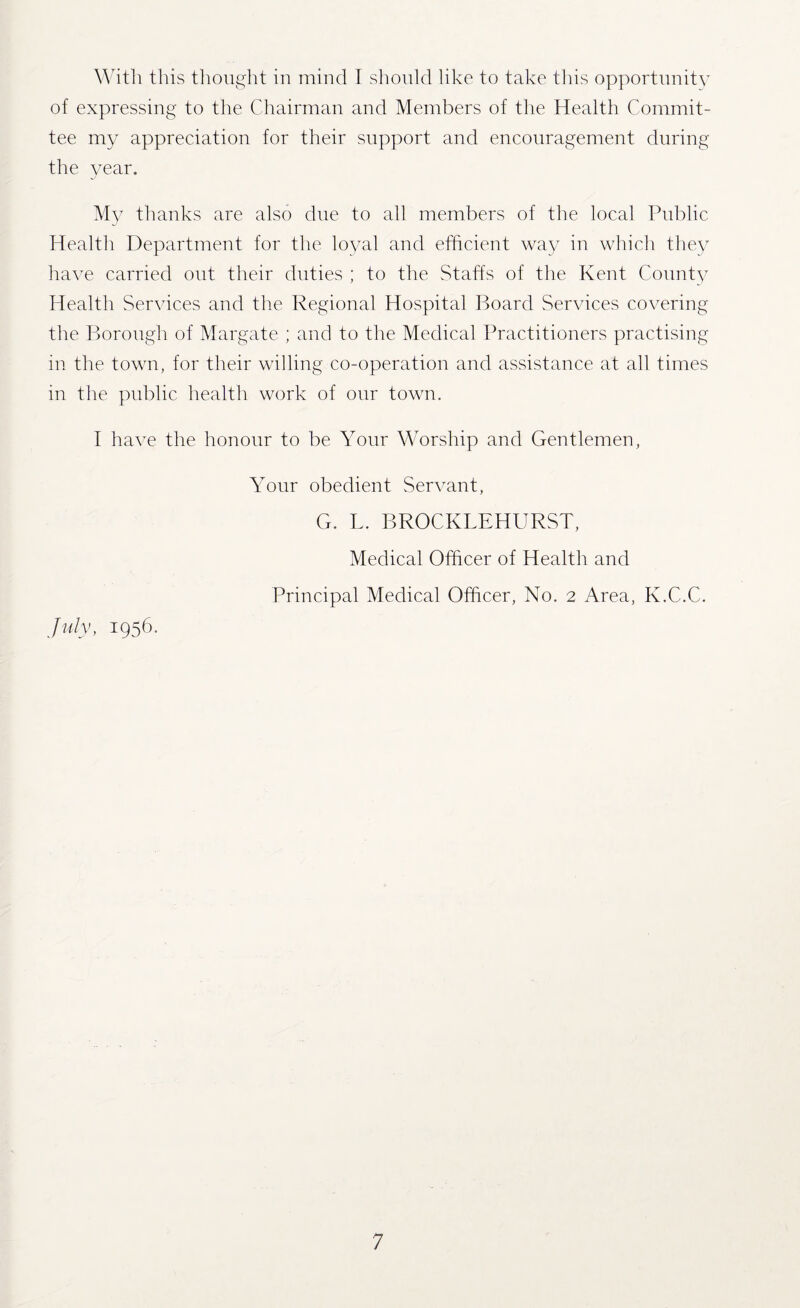 With this thought in mind T should like to take this opportunity of expressing to the Chairman and Members of the Health Commit¬ tee my appreciation for their support and encouragement during the year. My thanks are also due to all members of the local Public Health Department for the loyal and efficient way in which they have carried out their duties ; to the Staffs of the Kent County Health Services and the Regional Hospital Board Services covering the Borough of Margate ; and to the Medical Practitioners practising in the town, for their willing co-operation and assistance at all times in the public health work of our town. I have the honour to be Your Worship and Gentlemen, July, 1956. Your obedient Servant, G. L. BROCKLEHURST, Medical Officer of Health and Principal Medical Officer, No. 2 Area, K.C.C.