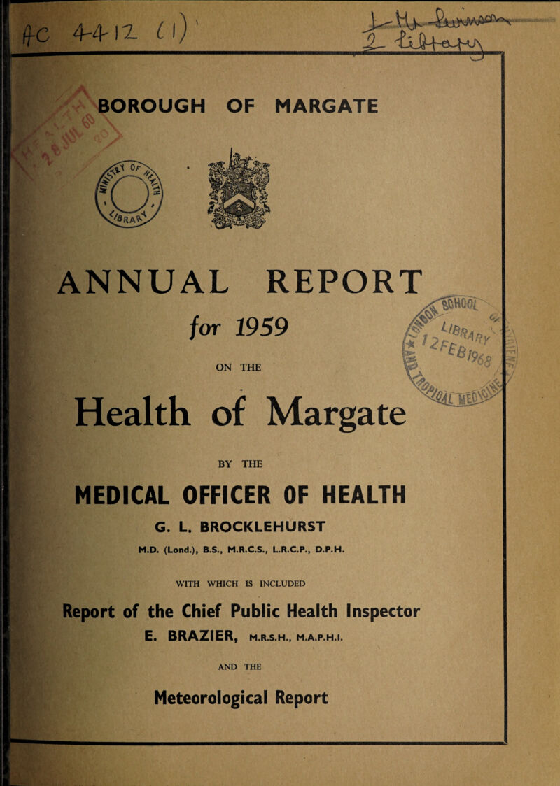 MIW frc m-iz «v BOROUGH OF MARGATE ANNUAL REPORT 1959 ON THE Health of Margate BY THE MEDICAL OFFICER OF HEALTH G. L. BROCKLEHURST M.D. (Lond.), B.S., M.R.C.S., L.R.C.P., D.P.H. WITH WHICH IS INCLUDED Report of the Chief Public Health Inspector E. BRAZIER, m.r.s.h., m.a.p.h.i. \ ^ AND THE Meteorological Report