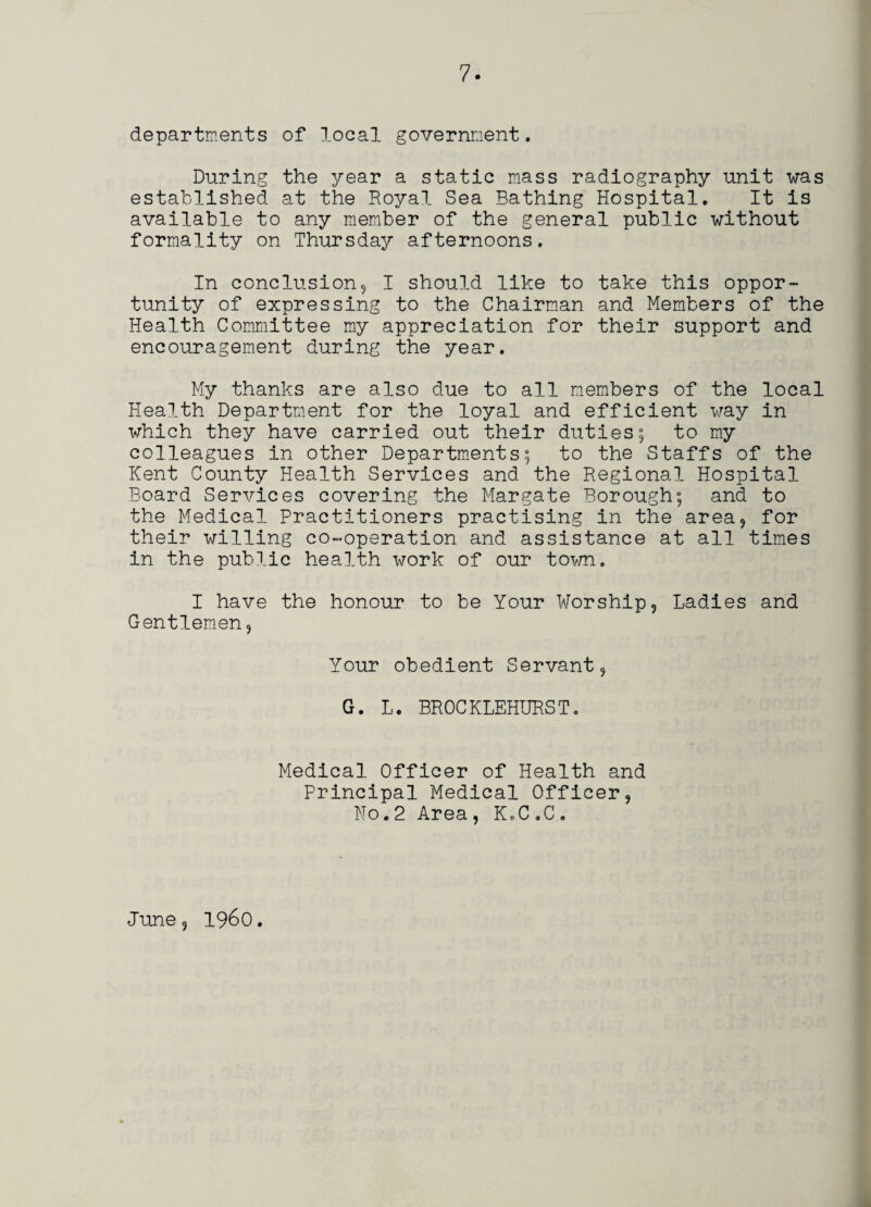 departments of local government. During the year a static mass radiography unit was established at the Royal Sea Bathing Hospital. It is available to any member of the general public without formality on Thursday afternoons. In conclusion5 I should like to take this oppor¬ tunity of expressing to the Chairman and Members of the Health Committee my appreciation for their support and encouragement during the year. My thanks are also due to all members of the local Health Department for the loyal and efficient way in which they have carried out their duties; to my colleagues in other Departments; to the Staffs of the Kent County Health Services and the Regional Hospital Board Services covering the Margate Borough; and to the Medical Practitioners practising in the area, for their willing co-operation and assistance at all times in the public health work of our town. I have the honour to be Your Worship, Ladies and Gentlemen, Your obedient Servant, G. L. BROCKLEHURST. Medical Officer of Health and Principal Medical Officer, No.2 Area , K.C.C. June, i960.