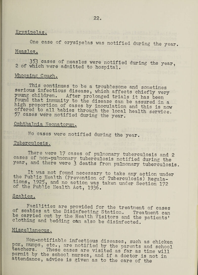 Erysipelas. One case of erysipelas was notified during the year. Measles. 353 cases of measles were notified during the year. 2 of which were admitted to hospital. Whooping Cough. . This continues to be a troublesome and sometimes serious infectious disease, which affects chiefly very young children. After prolonged trials it has been found that immunity to the disease can be assured in a P^°PorTion of cases by inoculation and this is now offered to all babies through the local health service. 57 cases were notified during the year. Ophthalmia Neonatorum. No cases were notified during the year. Tuberculosis. There were 17 cases of pulmonary tuberculosis and 2 cases of non-pulnonary tuberculosis notified during the year, and there x^ere 3 deaths from pulmonary tuberculosis. ,, -Tt was not found necessary to take any action under the Public Health (Prevention of Tuberculosis) Regula- tions, 1925, and no action was taken under Section 172 of the Public Health Act, 1936. Scabies. Facilities are provided for the treatment of cases o scabies at the Disinfecting Station. Treatment can be carried out by the Health Visitors and the patients' clothing and bedding can also be disinfected. Miscellaneous. — m !■ Non-notifiable infectious diseases, such as chicken pox, mumps, etc., are notified by the parents and school teachers. These cases are visited as'far as time wi]l permit by the school nurses, and if a doctor is not in attendance, advice is given as to the care of the