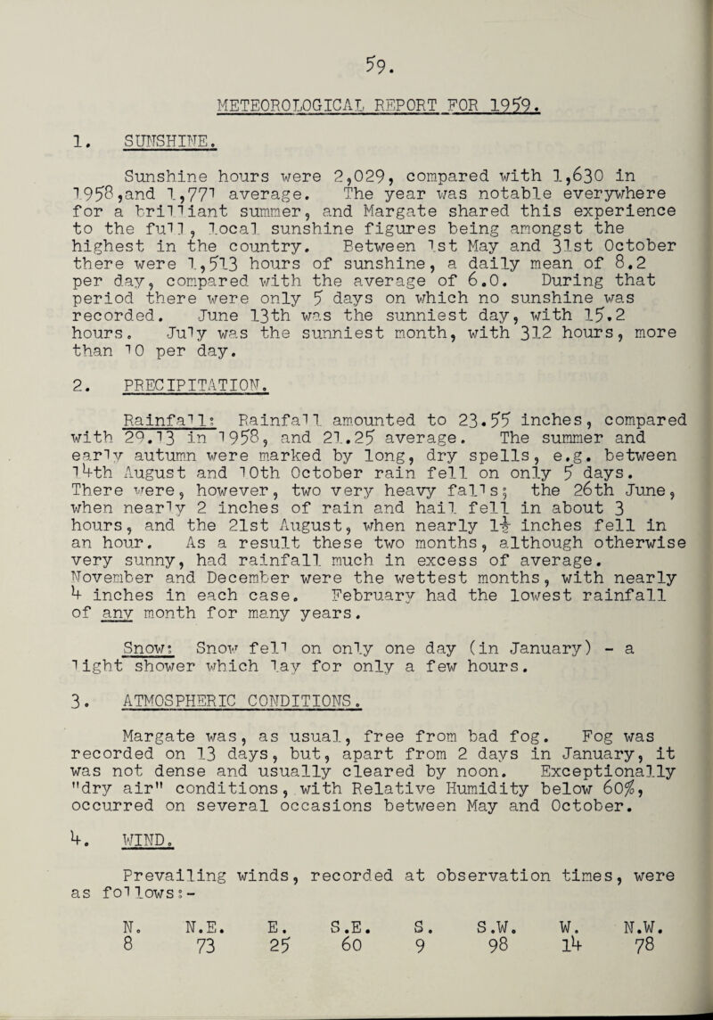 1. sunshine . *9. METEOROLOGICAL REPORT FOR 1959. Sunshine hours were 2,029* compared with 1,630 in 1958,and 1,771 average. The year was notable everywhere for a brilliant summer, and Margate shared this experience to the full, local sunshine figures being amongst the highest in the country. Between 1st May and 31st October there were 1,513 hours of sunshine, a daily mean of 8*2 per day, compared with the average of 6.0. During that period there \\rere only 5 days on which no sunshine was recorded. June 13th was the sunniest day, with 15.2 hours. July was the sunniest month, with 312 hours, more than 10 per day. 2. PRECIPITATION. Rainfa11; Rainfall, amounted to 23*55 inches, compared with 29.13 in 1958, and 21.25 average. The summer and early autumn were marked by long, dry spells, e.g. between 1.4th August and 10th October rain fell on only 5 days. There were, however, two very heavy falls; the 26th June, when nearly 2 inches of rain and hail fell in about 3 hours, and the 21st August, when nearly ly inches fell in an hour. As a result these two months, although otherwise very sunny, had rainfall much in excess of average. November and December were the wettest months, with nearly 4 inches in each case. February/- had the lowest rainfall of any month for many years. Snow: Snow fell on only one day (in January) - a light shower which lay for only a few hours. 3. ATMOSPHERIC CONDITIONS. Margate was, as usual, free from bad fog. Fog was recorded on 13 days, but, apart from 2 days in January, it was not dense and usually cleared by noon. Exceptionally dry air conditions,.with Relative Humidity below 60$, occurred on several occasions between May and October. 4. WIND, Prevailing foilows;- winds, recorded at observation times, were N. N.E. E • S .E • S . S .Wo W. N.W.