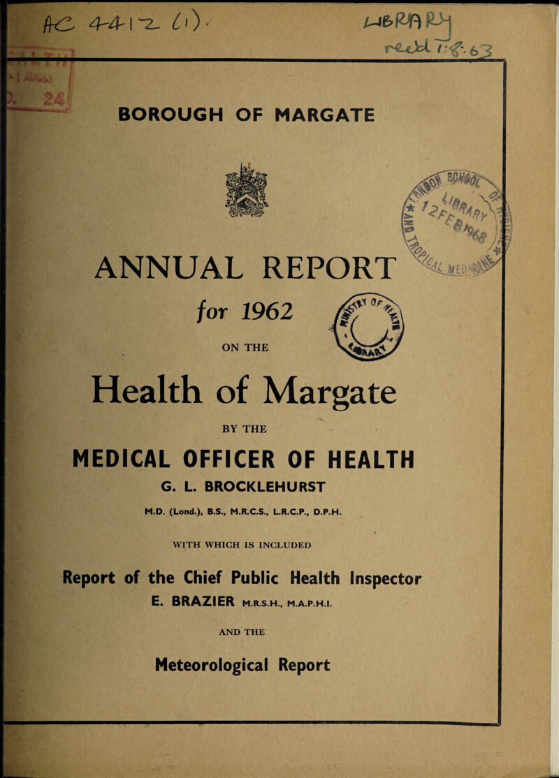 /k2 4-4-i~z~ C')- R>j r^LeJti i:<g\ £>3 BOROUGH OF MARGATE 0 ANNUAL REPORT W* /or 1962 ON THE Health of Margate \ BY THE MEDICAL OFFICER OF HEALTH G. L. BROCKLEHURST M.D. (Lond.), B.S., M.R.C.S., L.R.C.P., D.P.H. WITH WHICH IS INCLUDED Report of the Chief Public Health Inspector E. BRAZIER M.R.S.H., M.A.P.H.I. AND THE Meteorological Report 1 -