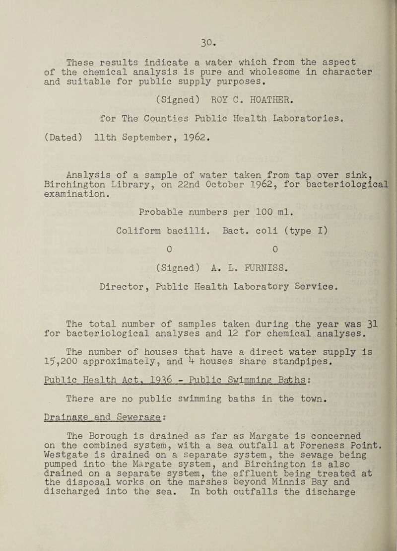 These results indicate a water which from the aspect of the chemical analysis is pure and wholesome in character and suitable for public supply purposes. (Signed) ROY C. HOATHER. for The Counties Public Health Laboratories. (Dated) 11th September, 1962. Analysis of a sample of water taken from tap over sink, Birchington Library, on 22nd October 1962, for bacteriological examination. Probable numbers per 100 ml. Coliform bacilli. Bact. coli (type I) 0 0 (Signed) A. L. FURNISS. Director, Public Health Laboratory Service. The total number of samples taken during the year was 31 for bacteriological analyses and 12 for chemical analyses. The number of houses that have a direct water supply is 159200 approximately, and 4 houses share standpipes. Public Health Act. 1936 - Public Swimming Baths1 There are no public swimming baths in the town. Drainage and Sewerage s The Borough is drained as far as Margate is concerned on the combined system, with a sea outfall at Foreness Point. Westgate is drained on a separate system, the sewage being pumped into the Margate system, and Birchington is also drained on a separate system, the effluent being treated at the disposal works on the marshes beyond Minnis Bay and discharged into the sea. In both outfalls the discharge