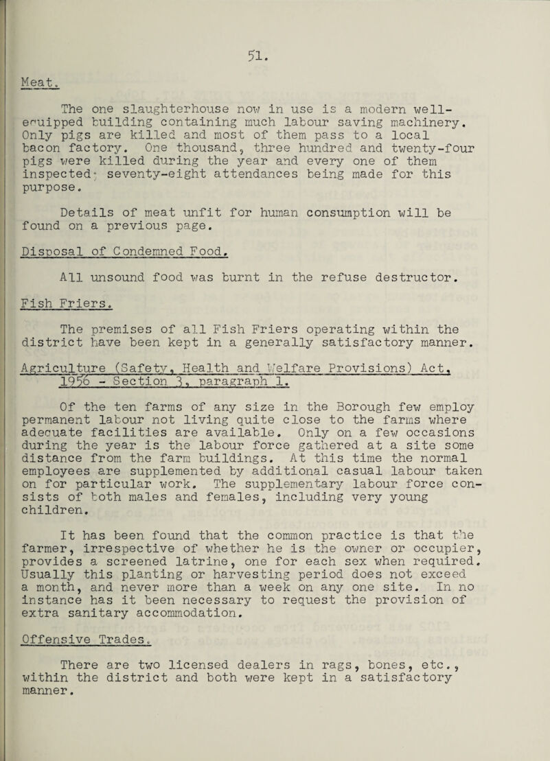 Meat . The one slaughterhouse now in use is a modern well- equipped building containing much labour saving machinery. Only pigs are killed and most of them pass to a local bacon factory. One thousand, three hundred and twenty-four pigs were killed during the year and every one of them inspected- seventy-eight attendances being made for this purpose. Details of meat unfit for human consumption will be found on a previous page. Disposal of Condemned Food. All unsound food was burnt in the refuse destructor. Fish Friers. The premises of all Fish Friers operating within the district have been kept in a generally satisfactory manner. Agriculture (Safety, Health and Welfare Provisions) Act, 19% - Section. B, parajraph 1. Of the ten farms of any size in the Borough few employ permanent labour not living quite close to the farms where adequate facilities are available. Only on a few occasions during the year is the labour force gathered at a site some distance from the farm buildings. At this time the normal employees are supplemented by additional casual labour taken on for particular work. The supplementary labour force con¬ sists of both males and females, including very young children. It has been found that the common practice is that the farmer, irrespective of whether he is the owner or occupier, provides a screened latrine, one for each sex when required. Usually this planting or harvesting period does not exceed a month, and never more than a week on any one site. In no instance has it been necessary to request the provision of extra sanitary accommodation. Offensive Trades. There are two licensed dealers in rags, bones, etc., within the district and both were kept in a satisfactory manner.