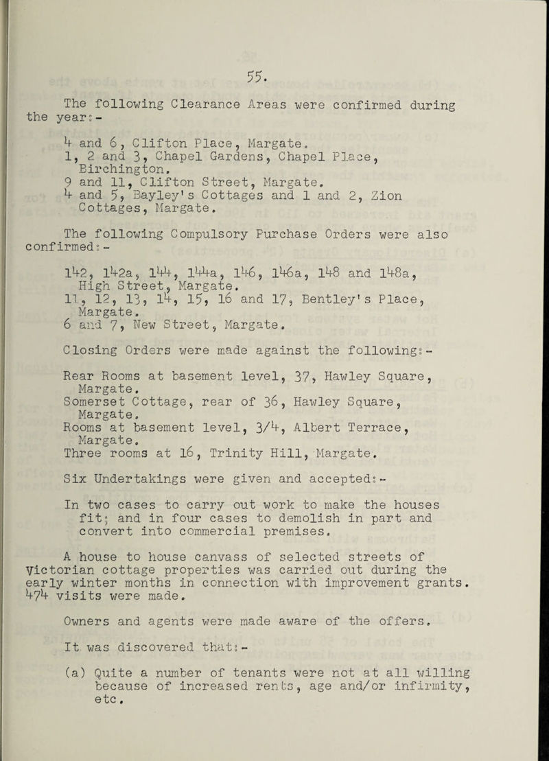 The following Clearance Areas were confirmed during the years- b and 6, Clifton Place, Margate„ I, 2 and 3, Chapel Gardens, Chapel Place, Birchington. 9 and 11, Clifton Street, Margate. b and 5, Bayley's Cottages and 1 and 2, Zion Cottages, Margate. The following Compulsory Purchase Orders were also confirmed?- 142, l!+2a, 144, l44a, 146, l46a, 148 and l48a, High Street, Margate. II, 12, 13, l4, 15, l6 and 17, Bentley's Place, Margate. 6 and 7, Hew Street, Margate. Closing Orders were made against the followings- Rear Rooms at basement level, 37, Hawley Square, Margate. Somerset Cottage, rear of 36, Hawley Square, Margate. Rooms at basement level, 3/b, Albert Terrace, Margate. Three rooms at l6, Trinity Hill, Margate. Six Undertakings were given and accepted?- In two cases to carry out work to make the houses fit; and in four cases to demolish in part and convert into commercial premises. A house to house canvass of selected streets of Victorian cottage properties was carried out during the early winter months in connection with improvement grants. b^b visits were made. Owners and agents were made aware of the offers. It was discovered that?- (a) Quite a number of tenants were not at all willing because of increased rents, age and/or infirmity, etc.