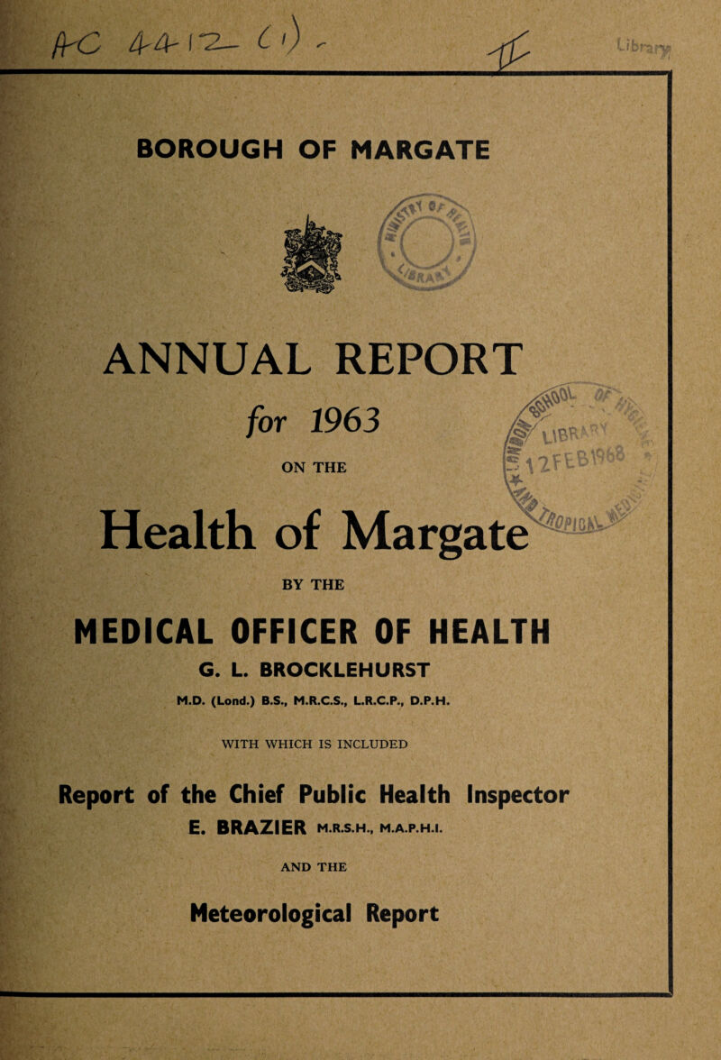 /K^ 4' 4'( c) ' ’i ■ V i. BOROUGH OF MARGATE ANNUAL REPORT for 1963 ON THE l§A2ftB\9b- Health of Margate BY THE MEDICAL OFFICER OF HEALTH G. L. BROCKLEHURST M.D. (Lond.) B.S., M.R.C.S., L.R.C.P., D.P.H. WITH WHICH IS INCLUDED Report of the Chief Public Health Inspector E. BRAZIER M.R.S.H., M.A.P.H.I. AND THE Meteorological Report