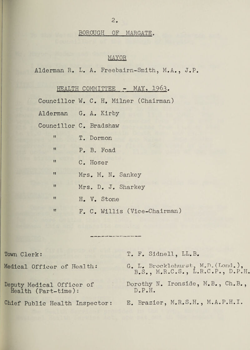 2 BOROUGH OF MARGATE MAYOR Alderman R. L. A. Freebairn-Smith, M.A., J.P. HEALTH COMMITTEE - MAY, 196^. Councillor W. C. H. Milner (Chairman) Alderman G. A, Kirby Councillor C, Bradshaw T. Dormon P. B. Foad C, Hoser Mrs. M. N. Sankey Mrs. D. J, Sharkey H. V, Stone F, C. Willis (Vice-Chairman) Town Clerks T. F. Sldnell, LL.B. Medical Officer of Healths G. L, Brooklehiirst, M.D.(Lond.), B.S., M.R.C.S., L.R.C.Po, D.P.H Deputy Medical Officer of Health (Part-time)s Dorothy N. Ironside, M,B,, Ch.B., D.P.H. Chief Public Health Inspectors E. Brazier, M.R.S.H., M.A.P.H.I.