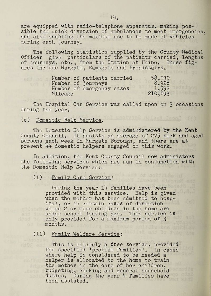 are equipped with radio-telephone apparatus, making pos¬ sible the quick diversion of ambulances to meet emergencies, and also enabling the maximum use to be made of vehicles during each journey. The following statistics supplied by the County Medical Officer give particulars of the patients carried, lengths of journeys, etc., from the Station at Haine. These fig¬ ures include Margate, Ramsgate and Broadstairs. 58,030 8,928 1,592 Number of patients carried Number of journeys Number of emergency cases Mileage 210,693 The Hospital Car Service was called upon on 3 occasions during the year. (c) Domestic Help Service. The Domestic Help Service is administered by the Kent County Council, It assists an average of 275 sick and aged persons each week in Margate Borough, and there are at present 44 domestic helpers engaged on this work. In addition, the Kent County Council now administers the following services which are run in conjunction with the Domestic Help Service (i) Family Care Services During the year l4 families have been provided with this service. Help is given when the mother has been admitted to hosp¬ ital, or in certain cases of desertion where 2 or more children in the home are under school leaving age. This service is only provided for a maximum period of 3 months, (ii) Family Welfare Service; This is entirely a free service, provided for specified ’problem families'. In cases where help is considered to be needed a helper is allocated to the home to train the mother in the care of her children, budgeting, cooking and general household duties. During the year 4 families have been assisted. ;