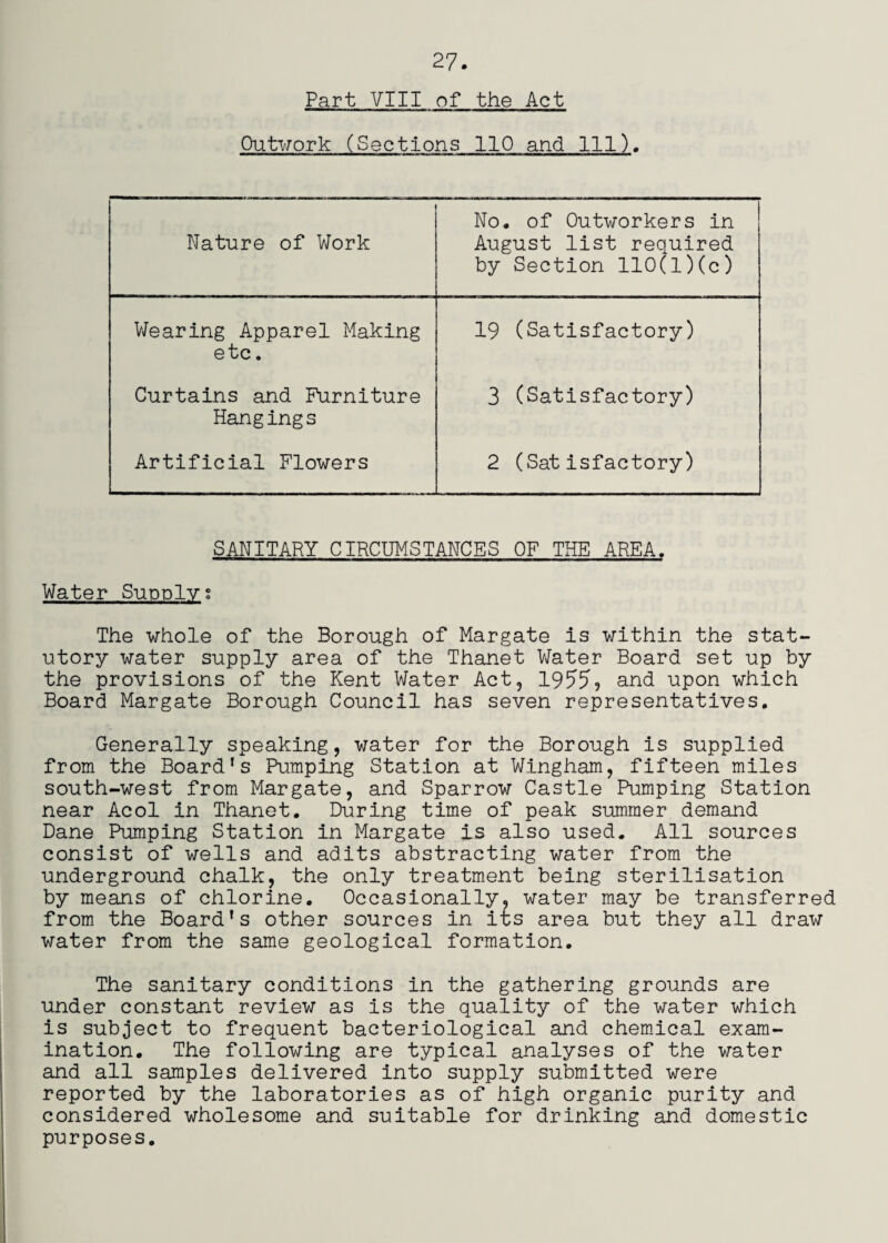 Part VIII of the Act Outwork (Sections 110 and 111). Nature of Work No, of Outworkers in August list required by Section 110(l)(c) Wearing Apparel Making 19 (Satisfactory) etc. Curtains and Furniture 3 (Satisfactory) Hangings Artificial Flowers 2 (Satisfactory) SANITARY CIRCUMSTANCES OF THE AREA. Water Supplyg The whole of the Borough of Margate is within the stat¬ utory water supply area of the Thanet V/ater Board set up by the provisions of the Kent Water Act, 195^59 and upon which Board Margate Borough Council has seven representatives. Generally speaking, water for the Borough is supplied from the Board's Pumping Station at Wingham, fifteen miles south-west from Margate, and Sparrow Castle Pumping Station near Acol in Thanet. During time of peak summer demand Dane Pumping Station in Margate is also used. All sources consist of wells and adits abstracting water from the underground chalk, the only treatment being sterilisation by means of chlorine. Occasionally, water may be transferred from the Board's other sources in its area but they all draw water from the same geological formation. The sanitary conditions in the gathering grounds are under constant review as is the quality of the water which is subject to frequent bacteriological and chemical exam¬ ination. The following are typical analyses of the water and all samples delivered into supply submitted were reported by the laboratories as of high organic purity and considered wholesome and suitable for drinking and domestic purposes.