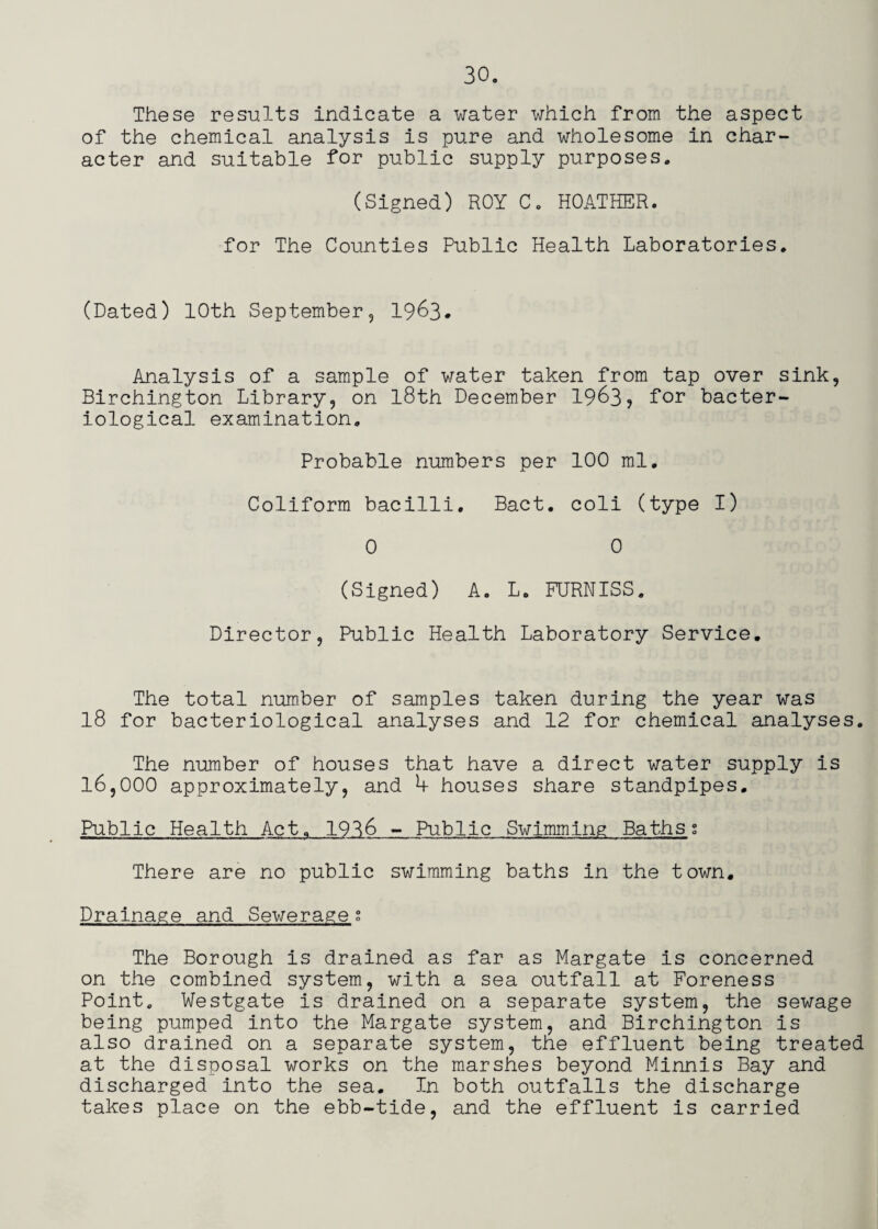 These results indicate a water which from the aspect of the chemical analysis is pure and wholesome in char¬ acter and suitable for public supply purposes. (Signed) ROY C. HOATHER. for The Counties Public Health Laboratories. (Dated) 10th September, I963. Analysis of a sample of water taken from tap over sink, Birchington Library, on l8th December 1963, for bacter¬ iological examination. Probable numbers per 100 ml. Coliform bacilli. Bact. coli (type I) 0 0 (Signed) A. L. FURNISS. Director, Public Health Laboratory Service. The total number of samples taken during the year was 18 for bacteriological analyses and 12 for chemical analyses. The number of houses that have a direct water supply is 16,000 approximately, and h houses share standpipes. Public Health Act. 1936 - Public Swimming Bathss There are no public swimming baths in the town. Drainage and Sewerage g The Borough is drained as far as Margate is concerned on the combined system, with a sea outfall at Foreness Point. Westgate is drained on a separate system, the sewage being pumped into the Margate system, and Birchington is also drained on a separate system, the effluent being treated at the disposal works on the marshes beyond Minnis Bay and discharged into the sea. In both outfalls the discharge takes place on the ebb-tide, and the effluent is carried
