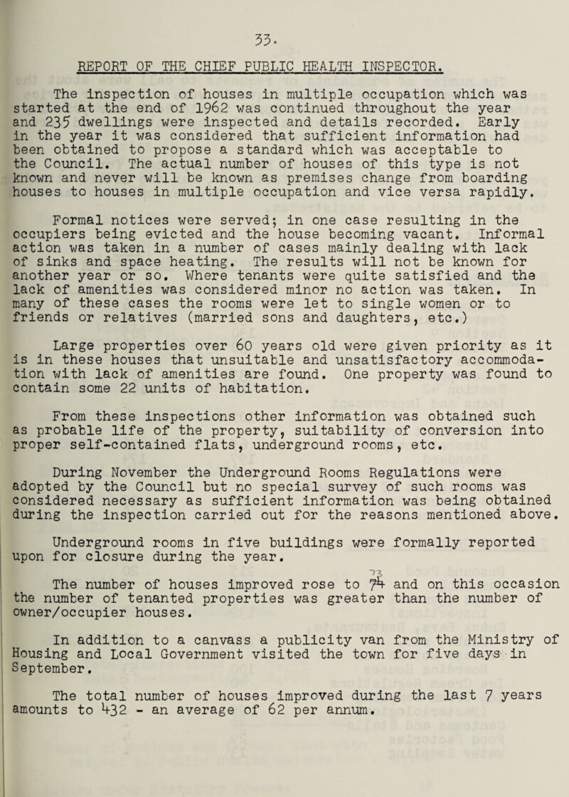 REPORT OF THE CHIEF PUBLIC HEALTH INSPECTOR. The inspection of houses in multiple occupation uhich was started at the end of 1962 was continued throughout the year and 233 dwellings were inspected and details recorded. Early in the year it was considered that sufficient information had been obtained to propose a standard which was acceptable to the Council. The actual number of houses of this type is not known and never will be known as premises change from boarding houses to houses in multiple occupation and vice versa rapidly. Formal notices were served; in one case resulting in the occupiers being evicted and the house becoming vacant. Informal action was taken in a number of cases mainly dealing with lack of sinks and space heating. The results will not be known for another year or so. Where tenants were quite satisfied and the lack of amenities was considered minor no action was taken. In many of these cases the rooms were let to single women or to friends or relatives (married sons and daughters, etc.) Large properties over 6c years old were given priority as it is in these houses that unsuitable and unsatisfactory accommoda¬ tion with lack of amenities are found. One property was found to contain some 22 units of habitation. From these inspections other information was obtained such as probable life of the property, suitability of conversion into proper self-contained flats, underground rooms, etc. During November the Underground Rooms Regulations were adopted by the Council but no special survey of such rooms was considered necessary as sufficient information was being obtained during the inspection carried out for the reasons mentioned above. Underground rooms in five buildings were formally reported upon for closure during the year. The number of houses improved rose to 7^ and on this occasion the number of tenanted properties was greater than the number of owner/occupier houses. In addition to a canvass a publicity van from the Ministry of Housing and Local Government visited the town for five days in September. The total number of houses Improved during the last 7 years amounts to 432 - an average of 62 per annum.