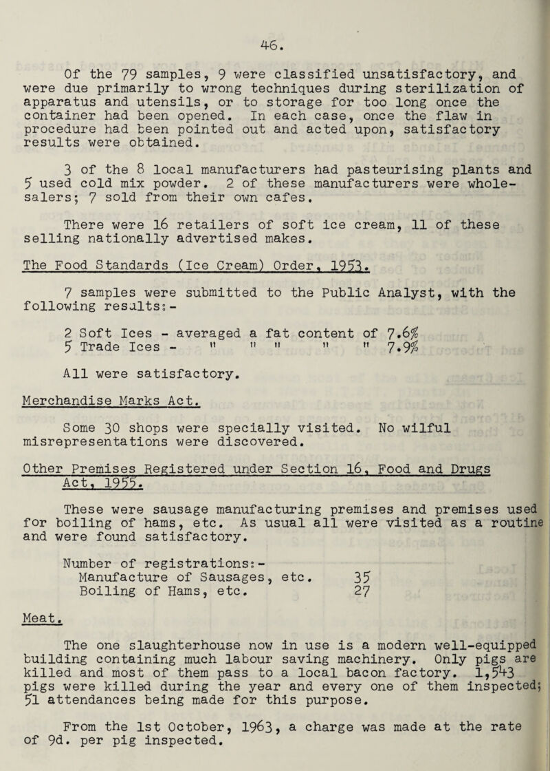 Of the 79 samples, 9 were classified unsatisfactory, and were due primarily to wrong techniques during sterilization of apparatus and utensils, or to storage for too long once the container had been opened. In each case, once the flaw in procedure had been pointed out and acted upon, satisfactory results were obtained. 3 of the 8 local manufacturers had pasteurising plants and 5 used cold mix powder. 2 of these manufacturers were whole¬ salers; 7 sold from their own cafes. There were l6 retailers of soft ice cream, 11 of these selling nationally advertised makes. The Food Standards (Ice Cream) Order, 19^3. 7 samples were submitted to the Public Analyst, with the following resaltss- 2 Soft Ices - averaged a fat content of 7*^^ 5 Trade Ices - ” ”  ” ’’ 7.9^ All were satisfactory. Merchandise Marks Act. Some 30 shops were specially visited. No wilful misrepresentations were discovered. Other Premises Registered under Section l6. Food and Drugs Act, 1955. These were sausage manufacturing premises and premises used for boiling of hams, etc. As usual all were visited as a routine and were found satisfactory. Number of registrations;- Manufacture of Sausages, etc. 35 Boiling of Hams, etc, 27 Meat, The one slaughterhouse now in use is a modern well-equipped building containing much labour saving machinery. Only pigs are killed and most of them pass to a local bacon factory, 1,5^3 pigs were killed during the year and every one of them inspected; 5l attendances being made for this purpose. From the 1st October, 1963) a charge was made at the rate of 9d, per pig inspected.