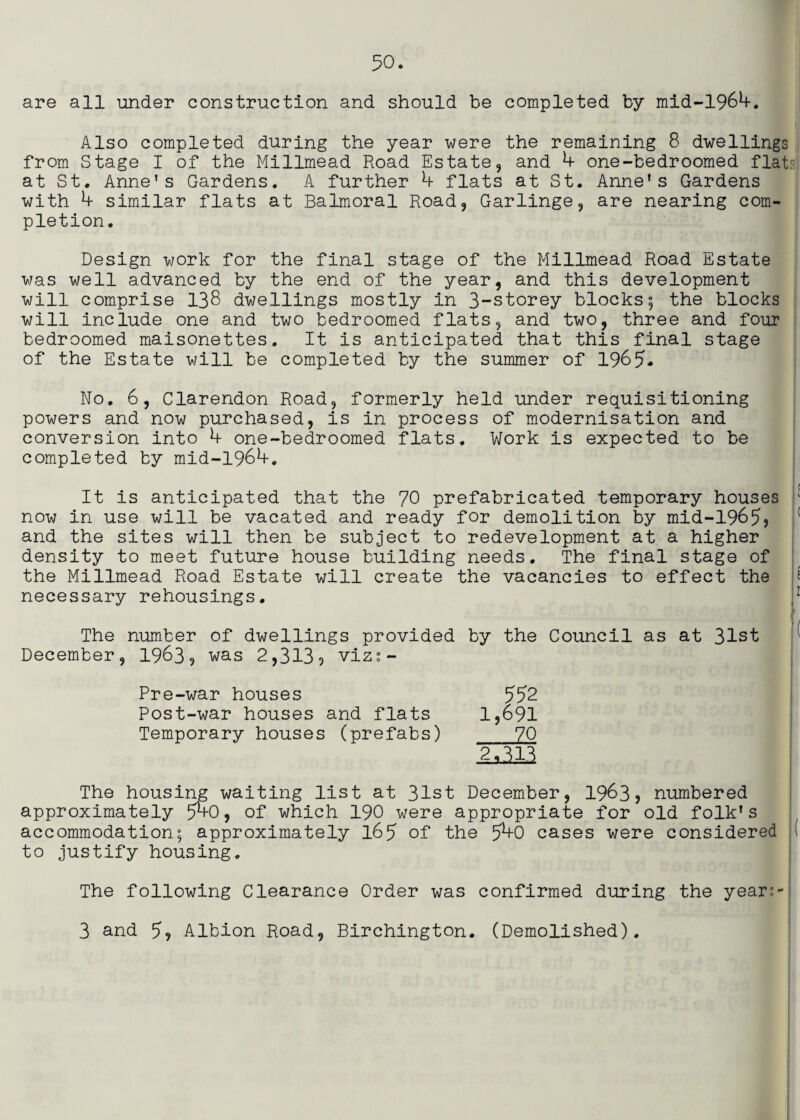 are all under construction and should be completed by mld-1964. Also completed during the year were the remaining 8 dwellings from Stage I of the Millrnead Road Estate, and h one-bedroomed flats at St. Anne’s Gardens, A further h flats at St. Anne’s Gardens with h similar flats at Balmoral Road, Garlinge, are nearing com¬ pletion. Design work for the final stage of the Millrnead Road Estate was well advanced by the end of the year, and this development will comprise 138 dwellings mostly in 3-storey blocks; the blocks will include one and two bedroomed flats, and two, three and four bedroomed maisonettes. It is anticipated that this final stage of the Estate will be completed by the summer of 1965- No. 6, Clarendon Road, formerly held under requisitioning powers and now purchased, is in process of modernisation and conversion into h one-bedroomed flats. Work is expected to be completed by mid-1964. It is anticipated that the 70 prefabricated temporary houses ' now in use will be vacated and ready for demolition by mid-1965) ' and the sites will then be subject to redevelopment at a higher density to meet future house building needs. The final stage of the Millrnead Road Estate will create the vacancies to effect the necessary rehousings. 5 The number of dwellings provided by the Council as at 31st December, 1963? was 2,313? viz?- Pre-war houses 552 Post-war houses and flats 1,691 Temporary houses (prefabs) 70 2 a 3.13 The housing waiting list at 31st December, 1963? numbered approximately 5^0, of which 190 were appropriate for old folk’s accommodation; approximately l65 of the 5^0 cases were considered ( to Justify housing. The following Clearance Order was confirmed during the year;-| 3 and 5? Albion Road, Birchington. (Demolished).
