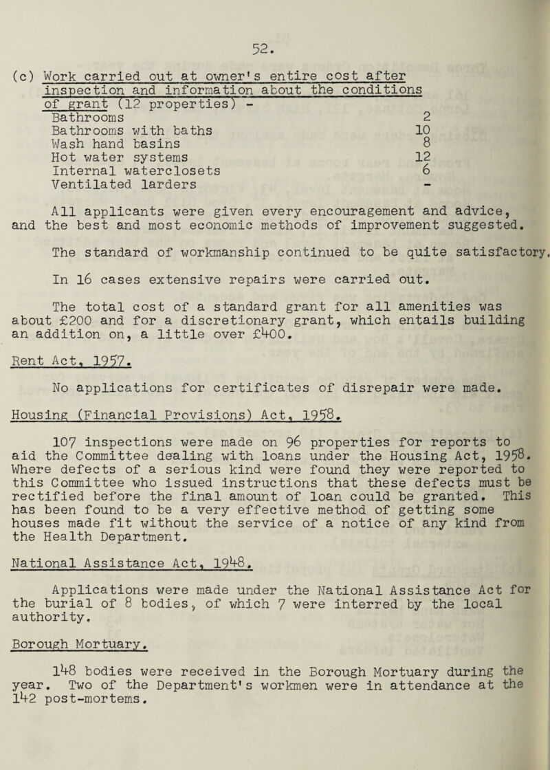 (c) Work carried out at owner*s entire cost after inspection and information about the conditions of ^rant (l2 properties) - Bathrooms 2 Bathrooms v/ith baths 10 Wash hand basins 8 Hot water systems 12 Internal waterclosets 6 Ventilated larders All applicants were given every encouragement and advice, and the best and most economic methods of improvement suggested. The standard of workmanship continued to be quite satisfactory. In l6 cases extensive repairs were carried out. The total cost of a standard grant for all amenities was about £200 and for a discretionary grant, which entails building an addition on, a little over £^00. Rent Act, 1957. No applications for certificates of disrepair were made. Housing (Financial Provisions) Act. 1958. 107 inspections were made on 96 properties for reports to aid the Committee dealing with loans under the Housing Act, 1958. Where defects of a serious kind were found they were reported to this Committee who issued instructions that these defects must be rectified before the final amount of loan could be granted. This has been found to be a very effective method of getting some houses made fit without the service of a notice of any kind from the Health Department. National Assistance Act, 19^8. Applications were made under the National Assistance Act for the burial of 8 bodies, of which 7 were interred by the local authority. Borough Mortuary. l4-8 bodies were received in the Borough Mortuary during the year. Two of the Department’s workmen were in attendance at the lh2 post-mortems.