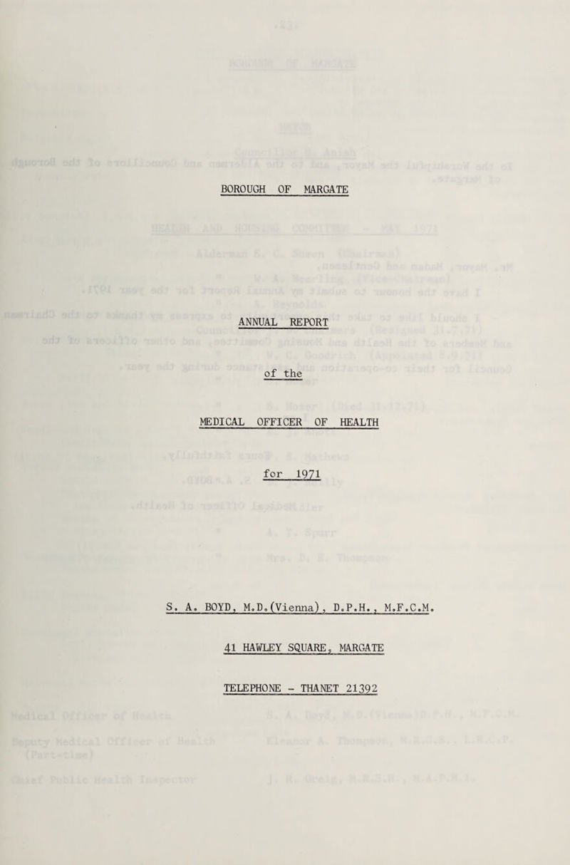 ANNUAL REPORT of the MEDICAL OFFICER OF HEALTH for 1971 S. A, BOYD, M„Da(Vienna), D,P.H., M.F.C.M. 41 HAWLEY SQUARE 9 MARGATE TELEPHONE - THANET 21392