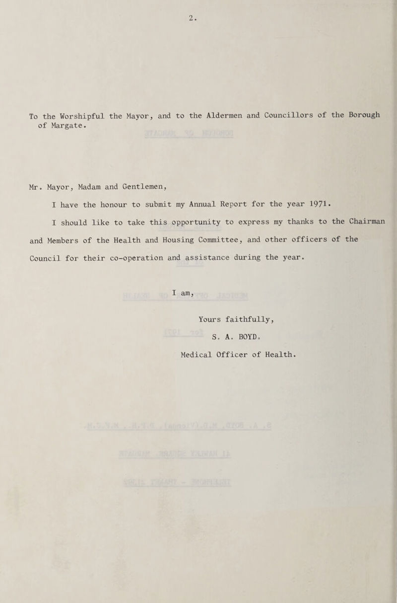 To the Worshipful the Mayor, and to the Aldermen and Councillors of the Borough of Margate. Mr. Mayor, Madam and Gentlemen, I have the honour to submit my Annual Report for the year 1971* I should like to take this opportunity to express my thanks to the Chairman and Members of the Health and Housing Committee, and other officers of the Council for their co-operation and assistance during the year. I am, Yours faithfully, S. A. BOYDo Medical Officer of Health.