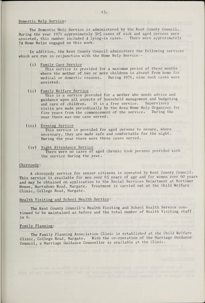 Domestic Help Service: The Domestic Help Service is administered by the Kent County Council. During the year 1971 approximately 565 cases of sick and aged persons were assistedj this number included 4 lying-in cases. There were approximately 74 Home Helps engaged on this work. In addition, the Kent County Council administers the following services which are run in conjunction with the Home Help Services- ( i ) Family Care Service This service is provided for a maximum period of three months where the mother of two or more children is absent from home for medical or domestic reasons. During 19713 nine such cases were assisted. (ii) Family Welfare Service This is a service provided for a mother who needs advice and guidance upon all aspects of household management and budgeting and care of children. It is a free service. Supervisory visits are made periodically by the Area Home Help Organiser for five years from the commencement of the service. During the year there was one case served. (iii) Evening Service This service is provided for aged persons to ensure, where necessary, they are made safe and comfortable for the night. During the year there were three cases served. (iv) Night Attendance Service There were no cases of aged chronic sick persons provided with the service during the year. Chiropody” A chiropody service for senior citizens is operated by Kent County Council. This service is available for men over 65 years of age and for women over 60 years and may be obtained on application to the Social Services Department at Mortimer House, Hartsdown Road, Margate. Treatment is carried out at the Child Welfare Clinic, College Road, Margate. Health Visiting and School Health Service; The Kent County Council’s Health Visiting and School Health Service con¬ tinued to be maintained as before and the total number of Health Visiting staff is 6. Family Plannings The Family Planning Association Clinic is established at the Child Welfare Clinic, College Road, Margate. With the co-operation of the Marriage Guidance Council, a Marriage Guidance Counsellor is available at the Clinic.
