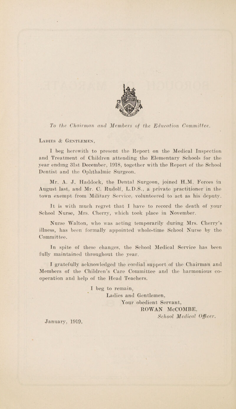 To the Chairman and Members of the Education Committee. Ladies & Gentlemen, I beg herewith to present the Report on the Medical Inspection and Treatment of Children attending the Elementary Schools for the year ending 31st December, 1918, together with the Report of the School Dentist and the Ophthalmic Surgeon. Mr. A. J. Haddock, the Dental Surgeon, joined H.M. Forces in August last, and Mr. C. Rudolf, L.D.S., a private practitioner in the town exempt from Military Service, volunteered to act as his deputy. It is with much regret that I have to record the death of your School Nurse, Airs. Cherry, which took place in November. Nurse Walton, who was acting temporarily during Mrs. Cherry’s illness, has been formally appointed whole-time School Nurse by the Committee. In spite of these changes, the School Medical Service has been fully maintained throughout the year. I gratefully acknowledged the cordial support of the Chairman and Members of the Children’s Care Committee and the harmonious co¬ operation and help of the Head Teachers. I beg to remain, % Ladies and Gentlemen, Your obedient Servant, ROWAN McCOMBE, School Medical Officer,