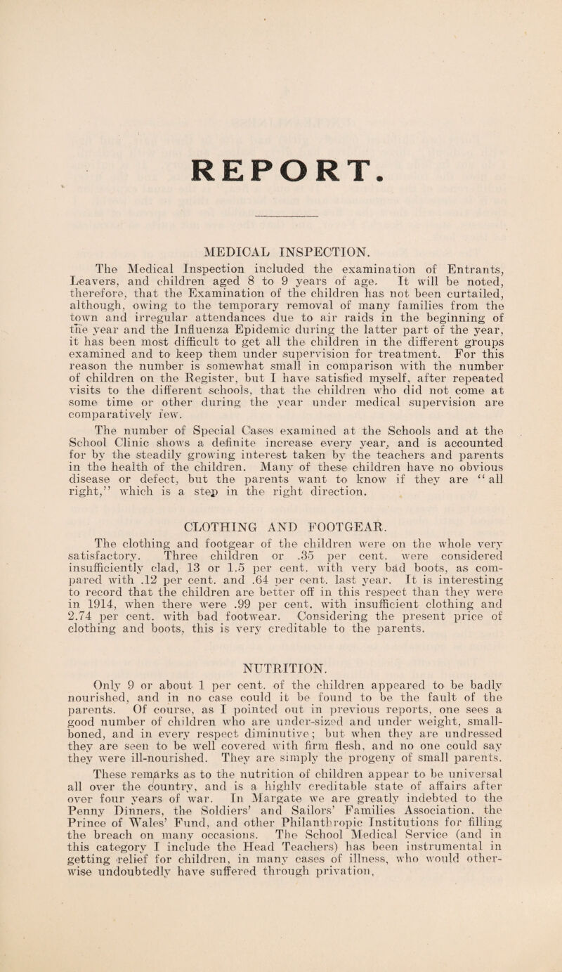 REPORT MEDICAL INSPECTION. The Medical Inspection included the examination of Entrants, Leavers, and children aged 8 to 9 years of age. It will be noted, therefore, that the Examination of the children has not been curtailed, although, owing to the temporary removal of many families from the town and irregular attendances due to air raids in the beginning of tne year and the Influenza Epidemic during the latter part of the year, it has been most difficult to get all the children in the different groups examined and to keep them under supervision for treatment. For this reason the number is somewhat small in comparison with the number of children on the Register, but I have satisfied myself, after repeated visits to the different schools, that the children who did not come at some time or other during the year under medical supervision are comparatively few. The number of Special Cases examined at the Schools and at the School Clinic shows a definite increase every year, and is accounted for by the steadily growing interest taken by the teachers and parents in the health of the children. Many of these children have no obvious disease or defect, but the parents want to know if they are “ all right,” which is a step in the right direction. CLOTHING AND FOOTGEAR, The clothing and footgear of the children were on the whole very satisfactory. Three children or .35 per cent, were considered insufficiently clad, 13 or 1.5 per cent, with very bad boots, as com¬ pared with .12 per cent, and .64 per cent, last j^ear. It is interesting to record that the children are better off in this respect than they were in. 1914, when there were .99 per cent, with insufficient clothing and 2.74 per cent, with bad footwear. Considering the present price of clothing and boots, this is very creditable to the T3arents. NUTRITION. Only 9 or about 1 per cent, of the children appeared to be badly nourished, and in no case could it be found to be the fault of the parents. Of course, as I pointed out in previous reports, one sees a good number of children who are under-sized and under weight, small- boned, and in every respect diminutive; but when they are undressed they are seen to be well covered with firm flesh, and no one could say they were ill-nourished. They are simply the progeny of small parents. These remarks as to the nutrition of children appear to be universal all over the country, and is a highly creditable state of affairs after over four years of war. In Margate we are greatly indebted to the Penny Dinners, the Soldiers’ and Sailors’ Families Association, the Prince of Wales’ Fund, and other Philanthropic Institutions for filling the breach on many occasions. The School Medical Service (and in this category I include the Head Teachers) has been instrumental in getting relief for children, in many cases of illness, who would other¬ wise undoubtedly have suffered through privation,