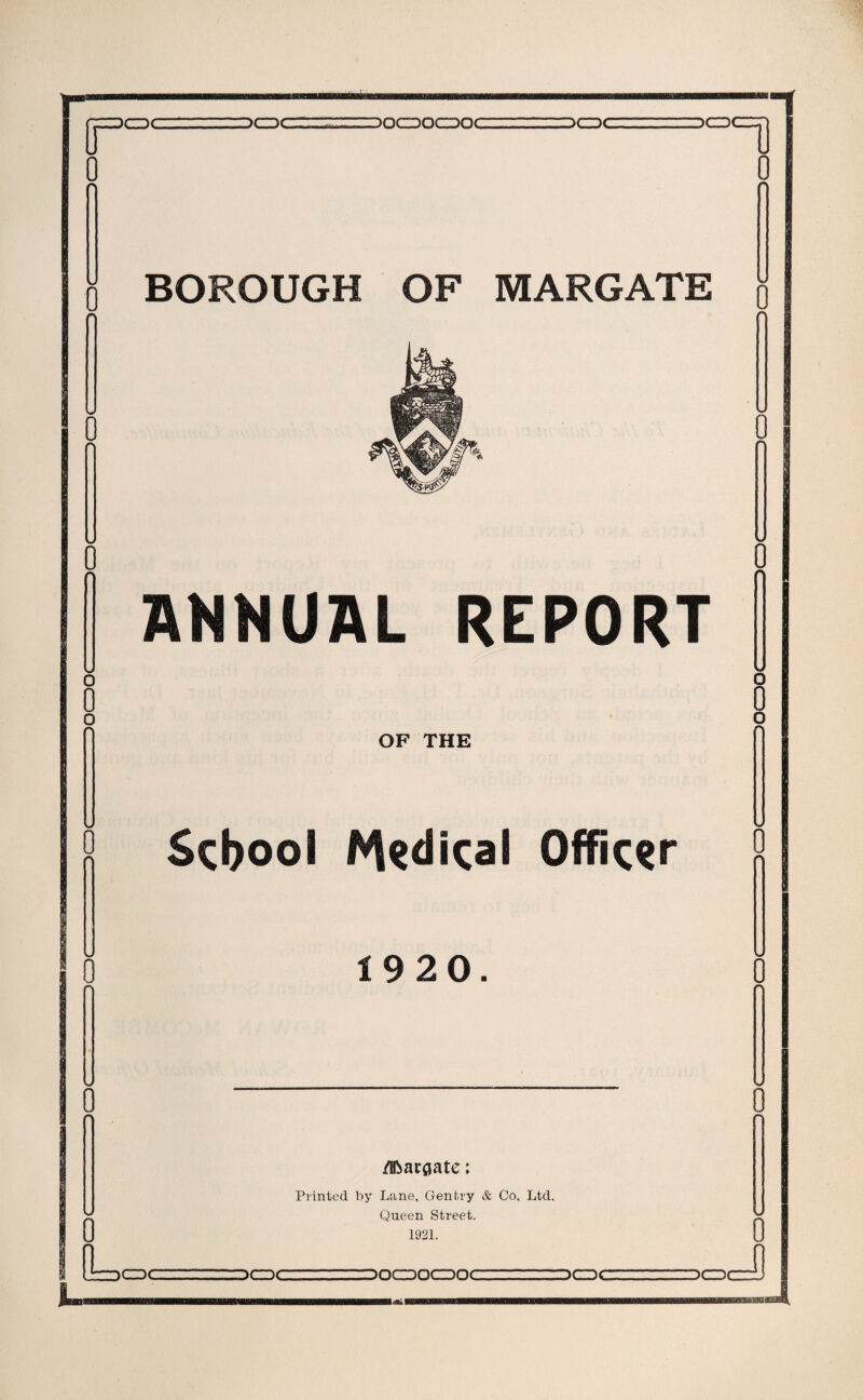 IT CDC DCDC DOCDOCDOC -— jr~~)Crrr 0 0 BOROUGH OF MARGATE ^ 0 Rs-pcfcx 0 V 0 ANNUAL REPORT O n OF THE 0 n School l%dical Officer o 0 1920. 0 w 0 /Bbaroate; Printed by Lane, Gentry & Co, Ltd, Queen Street. 1921. u Ur=)CDC DCDC DOCDOCDOC DCDC DCD 0 J