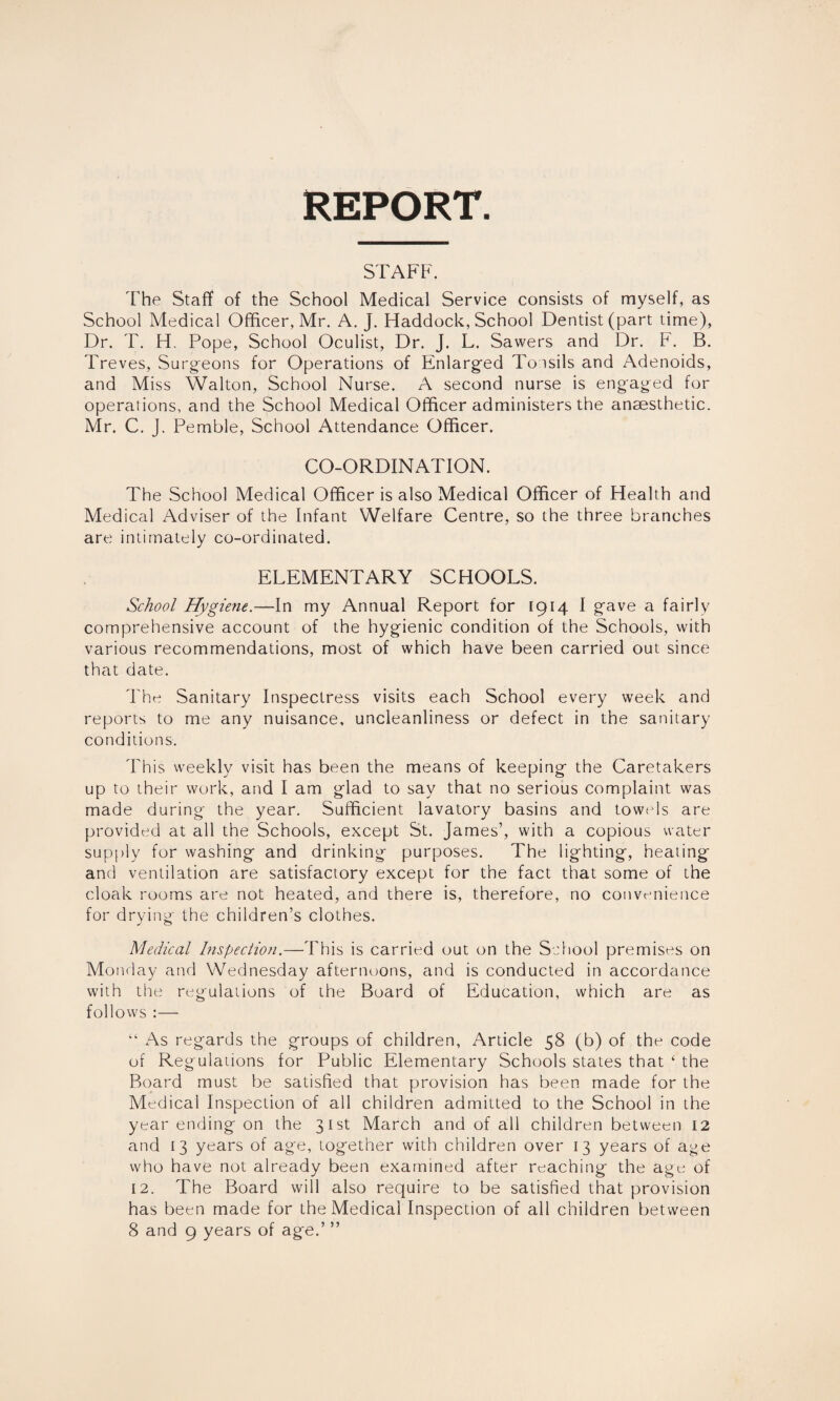 REPORT STAFF. The Staff of the School Medical Service consists of myself, as School Medical Officer, Mr. A. J. Haddock, School Dentist (part time), Dr. T. H. Pope, School Oculist, Dr. J. L. Sawers and Dr. F. B. Treves, Surgeons for Operations of Enlarged Tonsils and Adenoids, and Miss Walton, School Nurse. A second nurse is engaged for operations, and the School Medical Officer administers the anaesthetic. Mr. C. J. Pemble, School Attendance Officer. CO-ORDINATION. The School Medical Officer is also Medical Officer of Health and Medical Adviser of the Infant Welfare Centre, so the three branches are intimately co-ordinated. ELEMENTARY SCHOOLS. School Hygiene.—In my Annual Report for 1914 I gave a fairly comprehensive account of the hygienic condition of the Schools, with various recommendations, most of which have been carried out since that date. The Sanitary Inspectress visits each School every week and reports to me any nuisance, uncleanliness or defect in the sanitary conditions. This weekly visit has been the means of keeping the Caretakers up to their work, and I am glad to say that no serious complaint was made during the year. Sufficient lavatory basins and towels are provided at all the Schools, except St. James’, with a copious water supply for washing and drinking purposes. The lighting, heating and ventilation are satisfactory except for the fact that some of the cloak rooms are not heated, and there is, therefore, no convenience for drying the children’s clothes. Medical Inspection.—This is carried out on the School premises on Monday and Wednesday afternoons, and is conducted in accordance with the regulations of the Board of Education, which are as follows :— “ As regards the groups of children, Article 58 (b) of the code of Regulations for Public Elementary Schools states that ‘ the Board must be satisfied that provision has been made for the Medical Inspection of all children admitted to the School in the year ending on the 31st March and of all children between 12 and 13 years of age, together with children over 13 years of age who have not already been examined after reaching the age of 12. The Board will also require to be satisfied that provision has been made for the Medical Inspection of all children between 8 and 9 years of age.’ ”