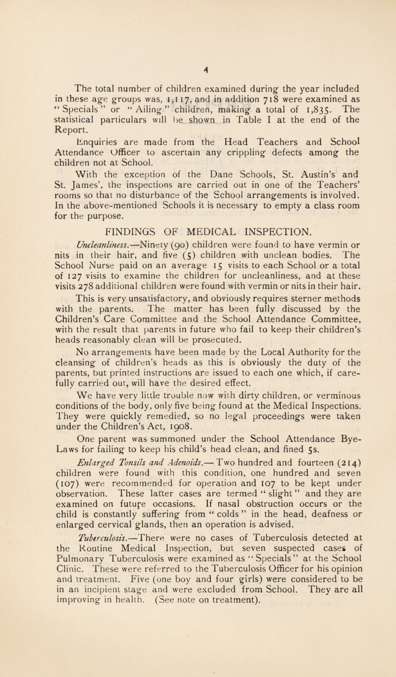 The total number of children examined during- the year included in these age groups was, 1,117, ar>d m addition 718 were examined as “Specials” or “Ailing” children, making a total of 1,835. The statistical particulars will be shown in Table I at the end of the Report. Enquiries are made from the Head Teachers and School Attendance Officer to ascertain any crippling defects among the children not at School. With the exception of the Dane Schools, St. Austin’s and St. James’, the inspections are carried out in one of the Teachers’ rooms so that no disturbance of the School arrangements is involved. In the above-mentioned Schools it is necessary to empty a class room for the purpose. FINDINGS OF MEDICAL INSPECTION. Uncleanliness.—Ninety (90) children were found to have vermin or nits in their hair, and five (5) children with unclean bodies. The School Nurse paid on an average 15 visits to each School or a total of 127 visits to examine the children for uncleanliness, and at these visits 278 additional children were found with vermin or nits in their hair. This is very unsatisfactory, and obviously requires sterner methods with the parents. The matter has been fully discussed by the Children’s Care Committee and the School Attendance Committee, with the result that parents in future who fail to keep their children’s heads reasonably clean will be prosecuted. No arrangements have been made by the Local Authority for the cleansing of children’s heads as this is obviously the duty of the parents, but printed instructions are issued to each one which, if care¬ fully carried out, will have the desired effect. We have very little trouble now with dirty children, or verminous conditions of the body, only five being found at the Medical Inspections. They were quickly remedied, so no legal proceedings were taken under the Children’s Act, 1908. One parent was summoned under the School Attendance Bye- Laws for failing to keep his child’s head clean, and fined 5s. Enlarged Tonsils and Adenoids.— Two hundred and fourteen (214) children were found with this condition, one hundred and seven (107) were recommended for operation and 107 to be kept under observation. These latter cases are termed “ slight ” and they are examined on futupe occasions. If nasal obstruction occurs or the child is constantly suffering from “ colds ” in the head, deafness or enlarged cervical glands, then an operation is advised. Tuberculosis.—There were no cases of Tuberculosis detected at the Routine Medical Inspection, but seven suspected cases of Pulmonary Tuberculosis were examined as “Specials” at the School Clinic. These were referred to the Tuberculosis Officer for his opinion and treatment. Five (one boy and four girls) were considered to be in an incipient stage and were excluded from School. They are all improving in health. (See note on treatment).