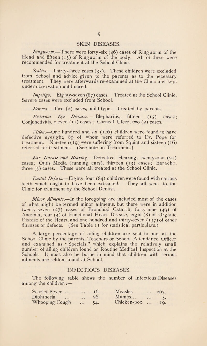 SKIN DISEASES. Ringworm.—There were forty-six (46) cases of Ring-worm of the Head and fifteen (15) of Ring-worm of the body. All of these were recommended for treatment at the School Clinic. Scabies.—Thirty-three cases (33). These children were excluded from School and advice g-iven to the parents as to the necessary treatment. They were afterwards re-examined at the Clinic and kept under observation until cured. Impetigo. Eighty-seven (87) cases. Treated at the School Clinic. Severe cases were excluded from School. Eczema.—Two (2) cases, mild type. Treated by parents. External Eye Diseases. — Blepharitis, fifteen (15) cases; Conjunctivitis, eleven (11) cases; Corneal Ulcer, two (2) cases. Vision.—One hundred and six (106) children were found to have defective eyesight, 89 of whom were referred to Dr. Pope for treatment. Nineteen (19) were suffering from Squint and sixteen (16) referred for treatment. (See note on Treatment.) Ear Disease and Hearing.—Defective Hearing, twenty-one (21) cases; Otitis Media (running ears), thirteen (13) cases; Earache, three (3) cases. These were all treated at the School Clinic. Dental Defects.—Eighty-four (84) children were found with carious teeth which ought to have been extracted. They all went to the Clinic for treatment by the School Dentist. Minor Ailments.—In the foregoing are included most of the cases of what might be termed minor ailments, but there were in addition twenty-seven (27) cases of Bronchial Catarrh, forty-nine (49) of Anaemia, four (4) of Functional Heart Disease, eight (8) of Organic Disease of the Heart, and one hundred and thirty-seven (137) of other diseases or defects. (See Table 11 for statistical particulars.) A large percentage of ailing children are sent to me at the School Clinic by the parents, Teachers or School Attendance Officer and examined as “Specials,” which explains the relatively small number of ailing children found on Routine Medical Inspection at the Schools. It must also be borne in mind that children with serious ailments are seldom found at School. INFECTIOUS DISEASES. The following table shows the number of Infectious Diseases among the children : — Scarlet Fever ... 16. Measles 207. Diphtheria 26. Mumps... 3- Whooping Cough 54- Chicken-pox ... 19.