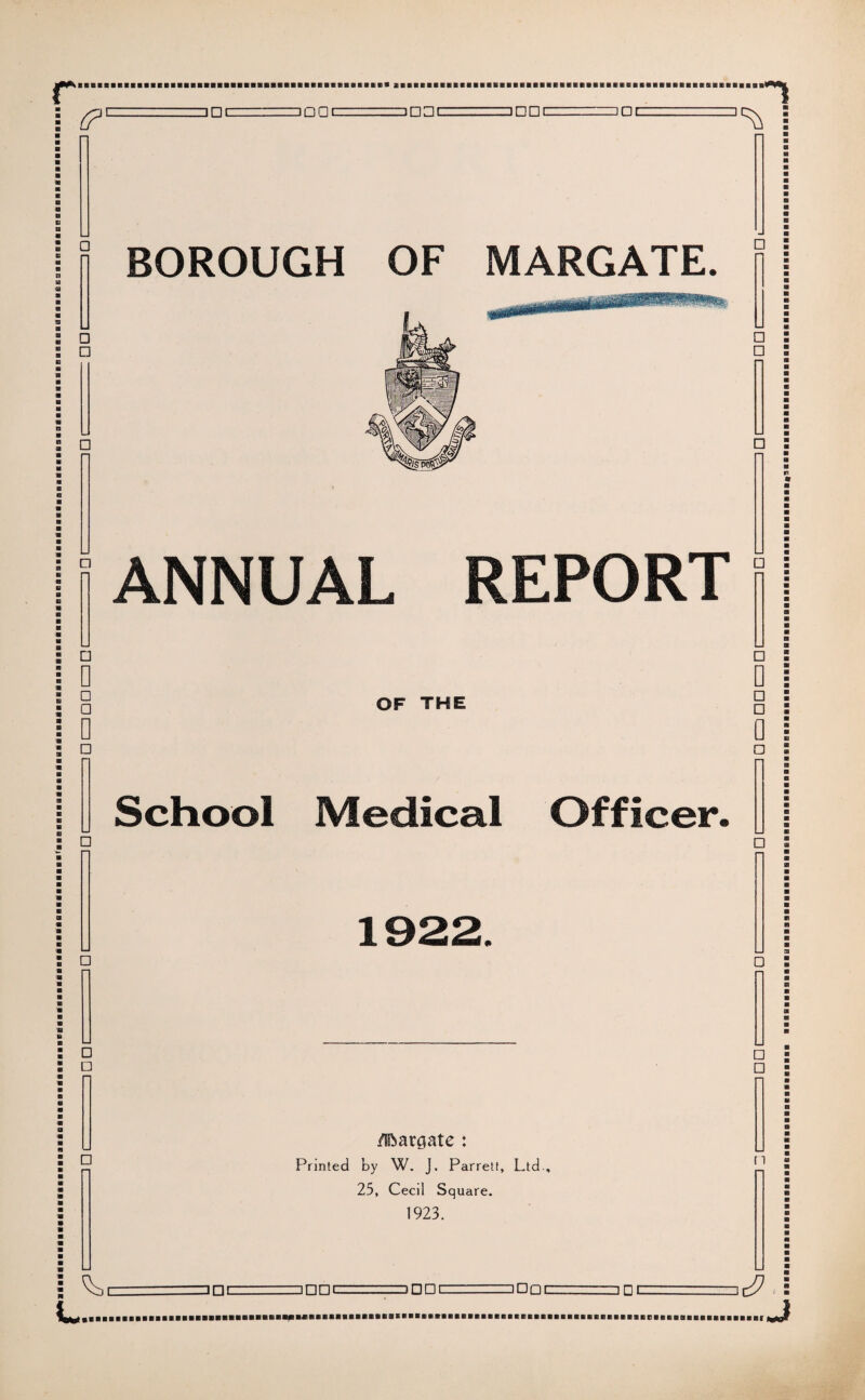 in<-ipni 11-11 ini !ni inni ini .ipnizr..... .. nrii iDe -1 n i- -! n r“i f-1 n n i- ==n°i-.- <?'- BOROUGH OF MARGATE. ANNUAL REPORT OF THE School Medical Officer. Margate : Printed by W. J. Parrett, Ltd , 25, Cecil Square. 1923. n □ □c □ □□c □ □□C □ □C ...J 3 □!=□□□ cup i —J □ nzzz—r--.. r:~i □ c