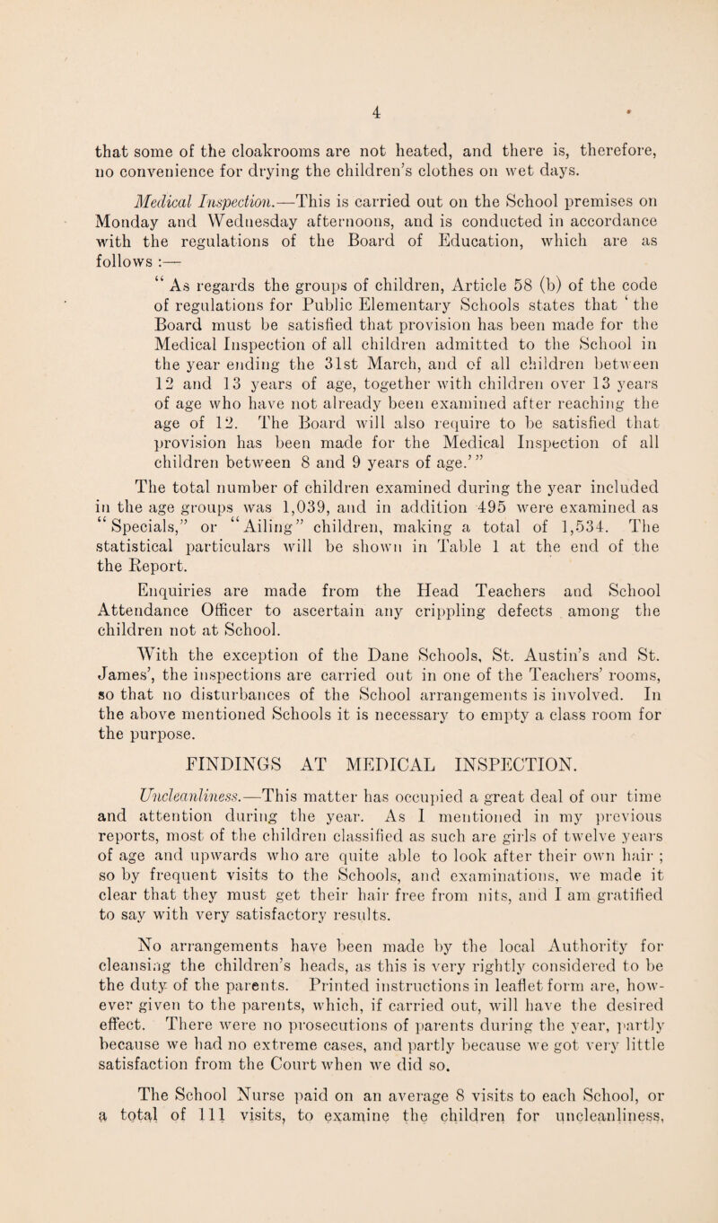 that some of the cloakrooms are not heated, and there is, therefore, no convenience for drying the children’s clothes on wet days. Medical Inspection.— This is carried out on the School premises on Monday and Wednesday afternoons, and is conducted in accordance with the regulations of the Board of Education, which are as follows :— “ As regards the groups of children, Article 58 (b) of the code of regulations for Public Elementary Schools states that ‘ the Board must be satisfied that provision has been made for the Medical Inspection of all children admitted to the School in the year ending the 31st March, and of all children between 12 and 13 years of age, together with children over 13 years of age who have not already been examined after reaching the age of 12. The Board will also require to be satisfied that provision has been made for the Medical Inspection of all children between 8 and 9 years of age.’ ” The total number of children examined during the year included in the age groups was 1,039, and in addition 495 were examined as Specials,” or ‘ Ailing” children, making a total of 1,534. The statistical particulars will be shown in Table 1 at the end of the the Report. Enquiries are made from the Head Teachers and School Attendance Officer to ascertain any crippling defects among the children not at School. With the exception of the Dane Schools, St. Austin’s and St. James’, the inspections are carried out in one of the Teachers’ rooms, so that no disturbances of the School arrangements is involved. In the above mentioned Schools it is necessary to empty a class room for the purpose. FINDINGS AT MEDICAL INSPECTION. Uncleanliness.—This matter has occupied a great deal of our time and attention during the year. As I mentioned in my previous reports, most of the children classified as such are girls of twelve years of age and upwards who are quite able to look after their own hair ; so by frequent visits to the Schools, and examinations, we made it clear that they must get their hair free from nits, and I am gratified to say with very satisfactory results. No arrangements have been made by the local Authority for cleansing the children’s heads, as this is very rightly considered to be the duty of the parents. Printed instructions in leaflet form are, how¬ ever given to the parents, which, if carried out, will have the desired effect. There were no prosecutions of parents during the year, partly because we had no extreme cases, and partly because we got very little satisfaction from the Court when we did so. The School Nurse paid on an average 8 visits to each School, or a total of 111 visits, to examine the children for uncleanliness,