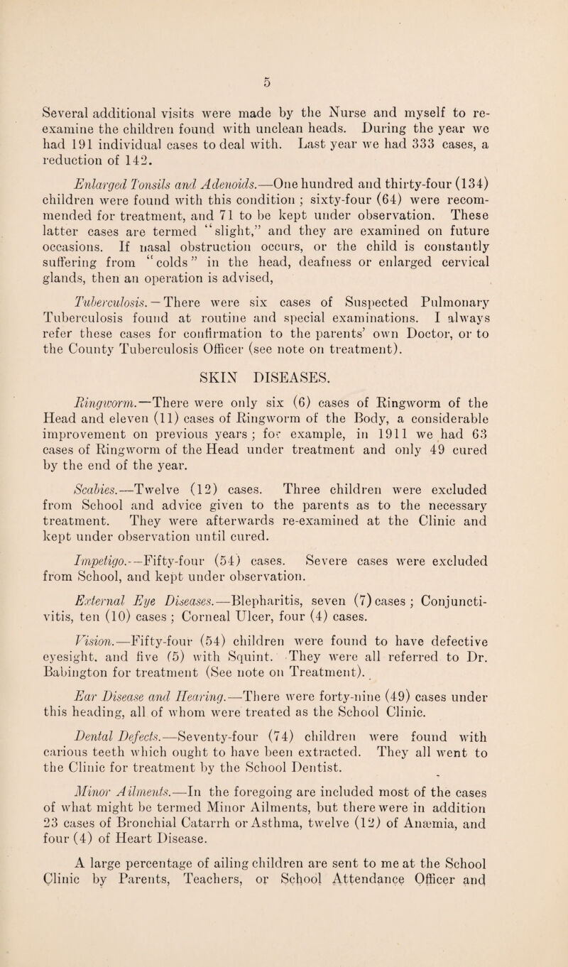 Several additional visits were made by the Nurse and myself to re¬ examine the children found with unclean heads. During the year we had 191 individual cases to deal with. Last year we had 333 cases, a reduction of 142. Enlarged Tonsils and Adenoids.—One hundred and thirty-four (134) children were found with this condition ; sixty-four (64) were recom¬ mended for treatment, and 71 to be kept under observation. These latter cases are termed “slight,” and they are examined on future occasions. If nasal obstruction occurs, or the child is constantly suffering from “ colds ” in the head, deafness or enlarged cervical glands, then an operation is advised, Tuberculosis. — There were six cases of Suspected Pulmonary Tuberculosis found at routine and special examinations. I always refer these cases for confirmation to the parents’ own Doctor, or to the County Tuberculosis Officer (see note on treatment). SKIN DISEASES. Ringworm.—There were only six (6) cases of Ringworm of the Head and eleven (11) cases of Ringworm of the Body, a considerable improvement on previous years; for example, in 1911 we had 63 cases of Ringworm of the Head under treatment and only 49 cured by the end of the year. Scabies.—Twelve (12) cases. Three children were excluded from School and advice given to the parents as to the necessary treatment. They were afterwards re-examined at the Clinic and kept under observation until cured. Impetigo.-— Fifty-four (54) cases. Severe cases were excluded from School, and kept under observation. External Eye Diseases.—Blepharitis, seven (7) cases; Conjuncti¬ vitis, ten (10) cases ; Corneal Ulcer, four (4) cases. Vision.—Fifty-four (54) children were found to have defective eyesight, and five (5) with Squint. They were all referred to Dr. Babington for treatment (See note on Treatment). Ear Disease and Hearing.—There were forty-nine (49) cases under this heading, all of whom were treated as the School Clinic. Dental Defects.—Seventy-four (74) children were found with carious teeth which ought to have been extracted. They all went to the Clinic for treatment by the School Dentist. Minor Ailments.—In the foregoing are included most of the cases of what might be termed Minor Ailments, but there were in addition 23 cases of Bronchial Catarrh or Asthma, twelve (12) of Anaemia, and four (4) of Heart Disease. A large percentage of ailing children are sent to me at the School Clinic by Parents, Teachers, or School Attendance Officer and
