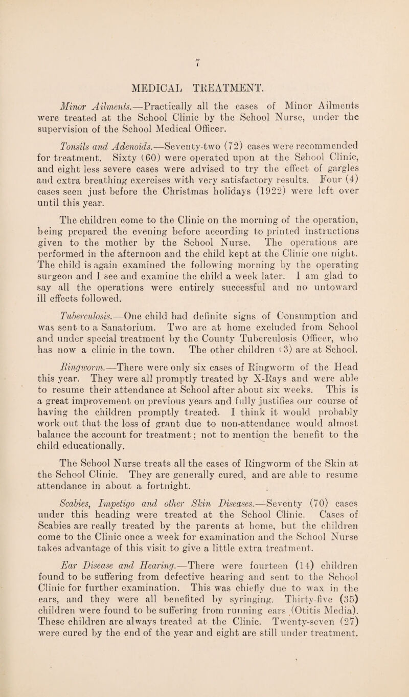 MEDICAL TREATMENT. Minor Ailments.—Practically all the cases of Minor Ailments were treated at the School Clinic by the School Nurse, under the supervision of the School Medical Officer. Tonsils and Adenoids.—Seventy-two (72) cases were recommended for treatment. Sixty (60) were operated upon at the School Clinic, and eight less severe cases were advised to try the effect of gargles and extra breathing exercises with very satisfactory results. Four (4) cases seen just before the Christmas holidays (1922) were left over until this year. The children come to the Clinic on the morning of the operation, being prepared the evening before according to printed instructions given to the mother by the School Nurse. The operations are performed in the afternoon and the child kept at the Clinic one night. The child is again examined the following morning by the operating surgeon and I see and examine the child a week later. I am glad to say all the operations were entirely successful and no untoward ill effects followed. Tuberculosis.—One child had definite signs of Consumption and was sent to a Sanatorium. Two are at home excluded from School and under special treatment by the County Tuberculosis Officer, who has now a clinic in the town. The other children t 3) are at School. Ringworm.—There were only six cases of Ringworm of the Head this year. They were all promptly treated by X-Rays and were able to resume their attendance at School after about six weeks. This is a great improvement on previous years and fully justifies our course of having the children promptly treated. I think it would probably work out that the loss of grant due to non-attendance would almost balance the account for treatment; not to mention the benefit to the child educationally. The School Nurse treats all the cases of Ringworm of the Skin at the School Clinic. They are generally cured, and are able to resume attendance in about a fortnight. Scabies, Impetigo and other Skin Diseases.—Seventy (70) cases under this heading were treated at the School Clinic. Cases of Scabies are really treated by the parents at home, but the children come to the Clinic once a week for examination and the School Nurse takes advantage of this visit to give a little extra treatment. Ear Disease and Hearing.—There were fourteen (14) children found to be suffering from defective hearing and sent to the School Clinic for further examination. This was chiefly due to wax in the ears, and they were all benefited by syringing. Thirty-five (35) children were found to be suffering from running ears (Otitis Media). These children are always treated at the Clinic. Twenty-seven (27) were cured by the end of the year and eight are still under treatment.