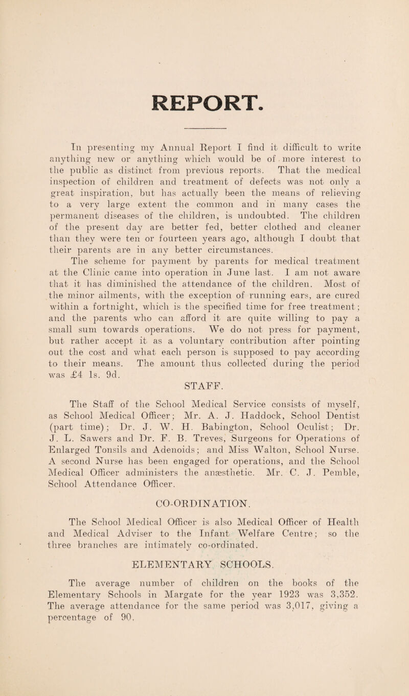 REPORT In presenting my Annual Report I find it difficult to write anything new or anything which would be of. more interest to the public as distinct from previous reports. That the medical inspection of children and treatment of defects was not only a great inspiration, but has actually been the means of relieving to a very large extent the common and in many cases the permanent diseases of the children, is undoubted. The children of the present day are better fed, better clothed and cleaner than they were ten or fourteen years ago, although I doubt that their parents are in any better circumstances. The scheme for payment by parents for medical treatment at the Clinic came into operation in June last. I am not aware that it has diminished the attendance of the children. Most of the minor ailments, with the exception of running ears, are cured within a fortnight, which is the specified time for free treatment; and the parents who can afford it are quite willing to pay a small sum towards operations. We do not press for payment, but rather accept it as a voluntary contribution after pointing out the cost and what each person is supposed to pay according to their means. The amount thus collected during the period was £4 Is. 9d. STAFF. The Staff of the School Medical Service consists of myself, as School Medical Officer; Mr. A. J. Fladdock, School Dentist (part time); Dr. J. W. H. Babington, School Oculist; Dr. J. L. Sawers and Dr. F. B. Treves, Surgeons for Operations of Enlarged Tonsils and Adenoids; and Miss Walton, School Nurse. A second Nurse has been engaged for operations, and the School Medical Officer administers the anaesthetic. Mr. C. J. Pemble, School Attendance Officer. CO-ORDINATION. The School Medical Officer is also^ Medical Officer of Health and Medical Adviser to the Infant Welfare Centre; so the three branches are intimately co-ordinated. J ELEMENTARY SCHOOLS. The average number of children on the books of the Elementary Schools in Margate for the year 1923 was 3,352. The average attendance for the same period was 3,017, giving a percentage of 90,
