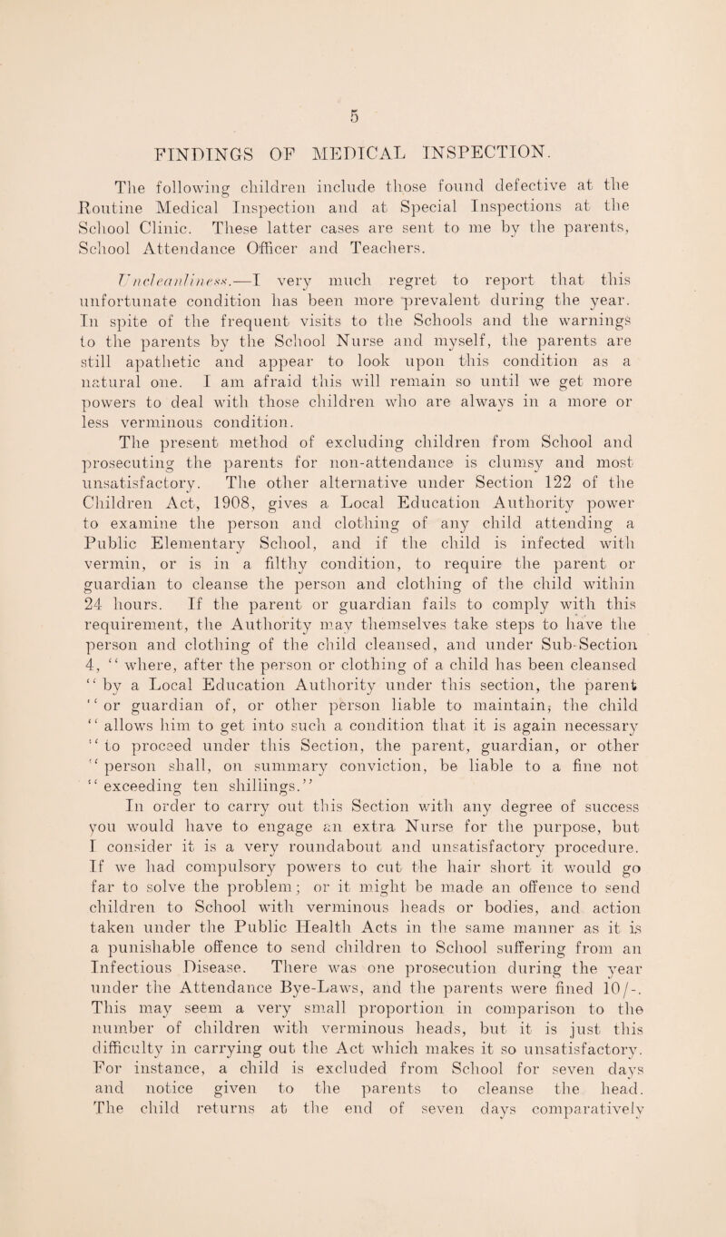 FINDINGS OF MEDICAL INSPECTION. The following children include those found defective at the Routine Medical Inspection and at Special Inspections at the School Clinic. These latter cases are sent to me by the parents, School Attendance Officer and Teachers. VncleanlineM.—I very much regret to report that this unfortunate condition has been more prevalent during the year. In spite of the frequent visits to the Schools and the warnings to the parents by the School Nurse and myself, the parents are still apathetic and appear to look upon this condition as a natural one. I am afraid this will remain so until we get more powers to deal with those children who are always in a more or less verminous condition. The present method of excluding children from School and prosecuting the parents for non-attendance is clumsy and most unsatisfactory. The other alternative under Section 122 of the Children Act, 1908, gives a Local Education Authority power to examine the person and clothing of any child attending a Public Elementary School, and if the child is infected with vermin, or is in a filthy condition, to require the parent or guardian to cleanse the person and clothing of the child within 24 hours. If the parent or guardian fails to comply with this requirement, the Authority may themselves take steps to have the person and clothing of the child cleansed, and under Sub-Section 4, “ where, after the person or clothing of a child has been cleansed “by a Local Education Authority under this section, the parent “or guardian of, or other person liable to maintain^ the child “ allows him to get into such a condition that it is again necessary “ to proceed under this Section, the parent, guardian, or other “ person shall, on summary conviction, be liable to a fine not “ exceeding' ten shillings.” © © In order to carry out this Section with any degree of success you would have to engage an extra Nurse for the purpose, but I consider it is a very roundabout and unsatisfactory procedure. If we had compulsory powers to cut the hair short it would go far to solve the problem; or it might be made an offence to send children to School with verminous heads or bodies, and action taken under the Public Health Acts in the same manner as it is a punishable offence to send children to School suffering from an Infectious Disease. There was one prosecution during the year under the Attendance Bye-Laws, and the parents were fined 10/-. This may seem a very small proportion in comparison to the number of children with verminous heads, but it is just this difficulty in carrying out the Act which makes it so unsatisfactory. For instance, a child is excluded from School for seven days and notice given to the parents to cleanse the head. The child returns at the end of seven days comparatively