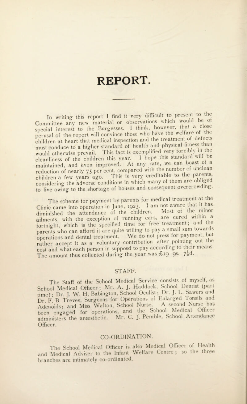 REPORT. In writing- this report I find it very difficult to present to the Committee any new material or observations which would be o special interest to the Burgesses. I think, however, that a close perusal of the report will convince those who have the welfare ot the children at heart that medical inspection and the treatment of detec s must conduce to a higher standard of health and physical fitness than would otherwise prevail. This fact is exemplified very forcibly in the cleanliness of the children this year. I hope this standard wi . maintained, and even improved. At any rate, we can boas o a reduction of nearly 75 percent, compared with the number of unclea children a few years ago. This is very creditable to the paren , considering the adverse conditions in which many of them are obliged to live owing to the shortage of houses and consequent overcrowding. The scheme for payment by parents for medical treatment at the Clinic came into operation in June, 1923. I am not aware that it has diminished the attendance of the children. Most of the minor ailments, with the exception of running ears, are cured within a fortnight, which is the specified time for free treatment; and the parents who can afford it are quite willing to pay a small sum towards operations and dental treatment. We do not press for payment, bu rather accept it as a voluntary contribution after pointing out the cost and what each person in supposd to pay according to their means. The amount thus collected during the year was £19 9s. 72d. STAFF. The Staff of the School Medical Service consists of myself, as School Medical Officer ; Mr. A. J. Haddock, School Dentist (part time); Dr. J. W. H. Babington, School Oculist; Dr. J. L. Sawers and Dr ¥ B Treves, Surgeons for Operations of Enlarged Tonsils and Adenoids; and Miss Walton, School Nurse A second Nurse has been engaged for operations, and the School Medical Officer administers the anaesthetic. Mr. C. J. Pemble, School Attendance Officer. CO-ORDINATION. The School Medical Officer is also Medical Officer of Health and Medical Adviser to the Infant Welfare Centre; so the thiee branches are intimately co-ordinated.